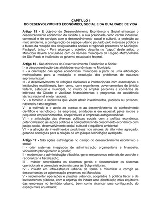 CAPÍTULO I
 DO DESENVOLVIMENTO ECONÔMICO, SOCIAL E DA QUALIDADE DE VIDA

Artigo 15 - É objetivo do Desenvolvimento Econômico e Social sintonizar o
desenvolvimento econômico da Cidade e a sua polaridade como centro industrial,
comercial e de serviços com o desenvolvimento social e cultural, a proteção ao
meio ambiente, a configuração do espaço urbano pautado pelo interesse público e
a busca da redução das desigualdades sociais e regionais presentes no Município.
Parágrafo único - Para alcançar o objetivo descrito no “caput” deste artigo, o
Município deverá articular-se com os demais municípios da Região Metropolitana
de São Paulo e instâncias do governo estadual e federal.

Artigo 16 - São diretrizes do Desenvolvimento Econômico e Social:
I - a desconcentração das atividades econômicas no Município;
II - a orientação das ações econômicas municipais a partir de uma articulação
metropolitana para a mediação e resolução dos problemas de natureza
supramunicipal;
III - o desenvolvimento de relações nacionais e internacionais com associações e
instituições multilaterais, bem como, com organismos governamentais de âmbito
federal, estadual e municipal, no intuito de ampliar parcerias e convênios de
interesse da Cidade e viabilizar financiamentos e programas de assistência
técnica nacional e internacional;
IV - o fomento a iniciativas que visem atrair investimentos, públicos ou privados,
nacionais e estrangeiros;
V - o estímulo e o apoio ao acesso e ao desenvolvimento do conhecimento
científico e tecnológico, às empresas, entidades e em especial, pelos micros e
pequenos empreendimentos, cooperativas e empresas autogestionárias;
VI - a articulação das diversas políticas sociais com a política econômica,
potencializando as ações públicas e compatibilizando crescimento econômico com
justiça social, desenvolvimento social, cultural e equilíbrio ambiental;
VII - a atração de investimentos produtivos nos setores de alto valor agregado,
gerando condições para a criação de um parque tecnológico avançado.

Artigo 17 - São ações estratégicas no campo do desenvolvimento econômico e
social:
I - criar sistemas integrados de administração orçamentária e financeira,
vinculando planejamento e gestão;
II - modernizar a administração tributária, gerar mecanismos setoriais de controle e
racionalizar a fiscalização;
III - manter centralizados os sistemas gerais e descentralizar os sistemas
operacionais e gerenciais regionais para as Subprefeituras;
IV - investir em infra-estrutura urbana de forma a minimizar e corrigir as
deseconomias de aglomeração presentes no Município;
V - implementar operações e projetos urbanos, acoplados à política fiscal e de
investimentos públicos, com o objetivo de induzir uma distribuição mais equitativa
das empresas no território urbano, bem como alcançar uma configuração do
espaço mais equilibrada;
 