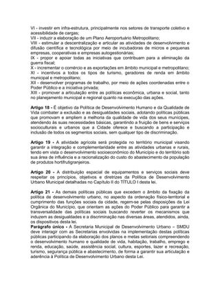 VI - investir em infra-estrutura, principalmente nos setores de transporte coletivo e
acessibilidade de cargas;
VII - induzir a elaboração de um Plano Aeroportuário Metropolitano;
VIII - estimular a descentralização e articular as atividades de desenvolvimento e
difusão científica e tecnológica por meio de incubadoras de micros e pequenas
empresas, cooperativas e empresas autogestionárias;
IX - propor e apoiar todas as iniciativas que contribuam para a eliminação da
guerra fiscal;
X - incrementar o comércio e as exportações em âmbito municipal e metropolitano;
XI - incentivos a todos os tipos de turismo, geradores de renda em âmbito
municipal e metropolitano;
XII - desenvolver programas de trabalho, por meio de ações coordenadas entre o
Poder Público e a iniciativa privada;
XIII - promover a articulação entre as políticas econômica, urbana e social, tanto
no planejamento municipal e regional quanto na execução das ações.

Artigo 18 - É objetivo da Política de Desenvolvimento Humano e da Qualidade de
Vida combater a exclusão e as desigualdades sociais, adotando políticas públicas
que promovam e ampliem a melhoria da qualidade de vida dos seus munícipes,
atendendo às suas necessidades básicas, garantindo a fruição de bens e serviços
socioculturais e urbanos que a Cidade oferece e buscando a participação e
inclusão de todos os segmentos sociais, sem qualquer tipo de discriminação.

Artigo 19 - A atividade agrícola será protegida no território municipal visando
garantir a integração e complementaridade entre as atividades urbanas e rurais,
tendo em vista o desenvolvimento socioeconômico do Município e do território sob
sua área de influência e a racionalização do custo do abastecimento da população
de produtos hortifrutigranjeiros.

Artigo 20 - A distribuição espacial de equipamentos e serviços sociais deve
respeitar os princípios, objetivos e diretrizes da Política de Desenvolvimento
Urbano Municipal detalhadas no Capítulo II do TÍTULO I desta lei.

Artigo 21 - As demais políticas públicas que excedem o âmbito da fixação da
política de desenvolvimento urbano, no aspecto da ordenação físico-territorial e
cumprimento das funções sociais da cidade, regem-se pelas disposições da Lei
Orgânica do Município, que orientam as ações do Poder Público para garantir a
transversalidade das políticas sociais buscando reverter os mecanismos que
induzem as desigualdades e a discriminação nas diversas áreas, atendidos, ainda,
os dispositivos desta lei.
Parágrafo único - A Secretaria Municipal de Desenvolvimento Urbano – SMDU
deve interagir com as Secretarias envolvidas na implementação destas políticas
públicas participando da elaboração dos planos e metas setoriais compreendendo
o desenvolvimento humano e qualidade de vida, habitação, trabalho, emprego e
renda, educação, saúde, assistência social, cultura, esportes, lazer e recreação,
turismo, segurança pública e abastecimento, de forma a garantir sua articulação e
aderência à Política de Desenvolvimento Urbano desta Lei.
 