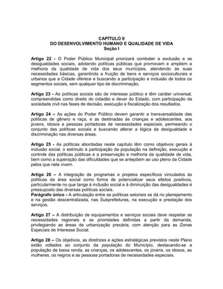 CAPÍTULO II
         DO DESENVOLVIMENTO HUMANO E QUALIDADE DE VIDA
                            Seção I

Artigo 22 - O Poder Público Municipal priorizará combater a exclusão e as
desigualdades sociais, adotando políticas públicas que promovam e ampliem a
melhoria da qualidade de vida dos seus munícipes, atendendo às suas
necessidades básicas, garantindo a fruição de bens e serviços socioculturais e
urbanos que a Cidade oferece e buscando a participação e inclusão de todos os
segmentos sociais, sem qualquer tipo de discriminação.

Artigo 23 - As políticas sociais são de interesse público e têm caráter universal,
compreendidas como direito do cidadão e dever do Estado, com participação da
sociedade civil nas fases de decisão, execução e fiscalização dos resultados.

Artigo 24 – As ações do Poder Público devem garantir a transversalidade das
políticas de gênero e raça, e as destinadas às crianças e adolescentes, aos
jovens, idosos e pessoas portadoras de necessidades especiais, permeando o
conjunto das políticas sociais e buscando alterar a lógica da desigualdade e
discriminação nas diversas áreas.

Artigo 25 - As políticas abordadas neste capítulo têm como objetivos gerais à
inclusão social, o estímulo à participação da população na definição, execução e
controle das políticas públicas e a preservação e melhoria da qualidade de vida,
bem como a superação das dificuldades que se antepõem ao uso pleno da Cidade
pelos que nela vivem.

Artigo 26 – A integração de programas e projetos específicos vinculados às
políticas da área social como forma de potencializar seus efeitos positivos,
particularmente no que tange à inclusão social e à diminuição das desigualdades é
pressuposto das diversas políticas sociais.
Parágrafo único - A articulação entre as políticas setoriais se dá no planejamento
e na gestão descentralizada, nas Subprefeituras, na execução e prestação dos
serviços.

Artigo 27 – A distribuição de equipamentos e serviços sociais deve respeitar as
necessidades regionais e as prioridades definidas a partir da demanda,
privilegiando as áreas de urbanização precária, com atenção para as Zonas
Especiais de Interesse Social.

Artigo 28 – Os objetivos, as diretrizes e ações estratégicas previstos neste Plano
estão voltados ao conjunto da população do Município, destacando-se a
população de baixa renda, as crianças, os adolescentes, os jovens, os idosos, as
mulheres, os negros e as pessoas portadoras de necessidades especiais.
 