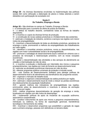 Artigo 29 - As diversas Secretarias envolvidas na implementação das políticas
sociais têm como atribuição a elaboração de planos e metas setoriais a serem
debatidos com participação da sociedade civil.

                                   Seção II
                        Do Trabalho, Emprego e Renda

Artigo 30 – São diretrizes no campo do Trabalho, Emprego e Renda:
I - a contribuição para o aumento da oferta de postos de trabalho;
II - a defesa do trabalho decente, combatendo todas as formas de trabalho
degradante;
III - o incentivo e o apoio às diversas formas de produção;
IV - a constituição de novas cadeias produtivas e o fortalecimento das existentes;
V - estimular a instalação de indústria, comércio e serviços nas regiões com menor
índice de empregabilidade;
VI - incentivar a descentralização de todas as atividades produtivas, geradoras de
emprego e renda, promovendo a melhora da empregabilidade dos trabalhadores
em cada região;
VII - identificar e consolidar arranjos produtivos, novos ou descentralizados, nas
regiões com maior vulnerabilidade social e de empregabilidade;
VIII - promover a estratégia de desenvolvimento local e setorial em sintonia com o
processo de renovação e reestruturação produtiva, com as novas vocações
econômicas;
IX - apoiar a descentralização das atividades e dos serviços de atendimento ao
cidadão e intermediação de mão de obra;
X - o incentivo à produção e distribuição por intermédio dos micros e pequenos
empreendimentos, nas regiões por meio de fomento ao desenvolvimento local;
XI - estimular as atividades econômicas intensivas em mão de obra;
XII - oferecer programas públicos universais de proteção e inclusão social;
XIII - criar Centros de Desenvolvimento Solidário para planejar políticas de
desenvolvimento local e de atendimento aos beneficiários dos programas sociais;
XIV - organizar o mercado de trabalho local;
XV - incentivar e organizar a descentralização da cadeia produtiva por região;
XVI - estimular o desenvolvimento local de modo a reduzir as perdas econômicas
dos deslocamentos da população trabalhadora;
XVII - garantir melhora dos indicadores de empregabilidade nas regiões,
promovendo pólos de desenvolvimento e incentivos a câmara de animação
econômica por região;
XVIII - realizar programas descentralizados de geração de emprego e renda,
localizados em regiões com alto índice de desemprego;
XIX - implementar políticas de apoio às iniciativas de ocupação autônoma,
associativa e cooperativada;
XX - constituir instrumentos de apoio aos micros e pequenos empreendimentos,
individuais ou coletivos, na forma de capacitação gerencial, transferência
tecnológica e fornecimento de crédito;
XXI - incentivar e desenvolver programas que possibilitem a geração de vagas
para o primeiro emprego, pessoas com deficiência e à terceira idade;
 