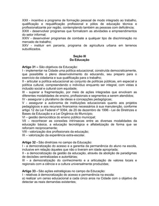 XXII - incentivo a programa de formação pessoal de modo integrado ao trabalho,
qualificação e requalificação profissional e pólos de educação técnica e
profissionalizante por região, contemplando também as pessoas com deficiência;
XXIII - desenvolver programas que formalizem as atividades e empreendimentos
do setor informal;
XXIV - desenvolver programas de combate a qualquer tipo de discriminação no
mercado de trabalho;
XXV - instituir em parceria, programa de agricultura urbana em terrenos
subutilizados.

                                     Seção III
                                   Da Educação

Artigo 31 – São objetivos da Educação:
I - implementar na Cidade uma política educacional, construída democraticamente,
que possibilite o pleno desenvolvimento do educando, seu preparo para o
exercício da cidadania e sua qualificação para o trabalho;
II - articular a política educacional ao conjunto de políticas públicas, em especial a
política cultural, compreendendo o indivíduo enquanto ser integral, com vistas à
inclusão social e cultural com equidade;
III - superar a fragmentação, por meio de ações integradas que envolvam as
diferentes modalidades de ensino, profissionais e segmentos a serem atendidos;
IV - assegurar o pluralismo de ideias e concepções pedagógicas;
V - assegurar a autonomia de instituições educacionais quanto aos projetos
pedagógicos e aos recursos financeiros necessários à sua manutenção, conforme
artigo 12 da Lei Federal nº 9394, de 20 de dezembro de 1996 - Lei de Diretrizes e
Bases da Educação e a Lei Orgânica do Município;
VI – gestão democrática do ensino público municipal;
VII – reconhecer as conexões intrínsecas entre as diversas modalidades da
educação básica, a educação tecnológica e alfabetização de forma que se
reforcem reciprocamente;
VIII - valorização dos profissionais da educação;
IX – valorização da experiência extra-escolar.

Artigo 32 - São diretrizes no campo da Educação:
I - a democratização do acesso e a garantia da permanência do aluno na escola,
inclusive em relação àqueles que não o tiveram em idade apropriada;
II - a democratização da gestão da educação, através da abolição de paradigmas
de decisões centralizadas e autoritárias;
III - a democratização do conhecimento e a articulação de valores locais e
regionais com a ciência e a cultura universalmente produzidas;

Artigo 33 - São ações estratégicas no campo da Educação:
I - relativas à democratização do acesso e permanência na escola:
a) realizar um censo educacional a cada cinco anos na Cidade com o objetivo de
detectar as reais demandas existentes;
 