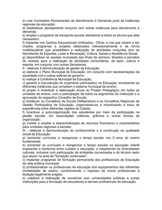 b) criar Comissões Permanentes de Atendimento à Demanda junto às instâncias
regionais da educação;
d) estabelecer planejamento conjunto com outras instâncias para atendimento à
demanda;
e) ampliar o programa de transporte escolar atendendo a todos os alunos que dele
necessitam;
f) implantar nos Centros Educacionais Unificados - CEUs, e nos que vierem a ser
criados, programas e projetos elaborados intersetorialmente e de forma
multidisciplinar que possibilitem a realização de atividades conjuntas com as
Secretarias de Esportes, Lazer e Recreação, Cultura, Saúde e Assistência Social;
g) disponibilizar as escolas municipais aos finais de semana, feriados e períodos
de recesso para a realização de atividades comunitárias, de lazer, cultura e
esporte, em conjunto com outras Secretarias;
II - relativas à democratização da gestão da Educação:
a) elaborar o Plano Municipal de Educação, em conjunto com representações da
sociedade civil e outras esferas de governo;
b) realizar a Conferência Municipal de Educação;
c) garantir a manutenção do orçamento participativo na Educação, envolvendo as
diferentes instâncias que compõem o sistema municipal de ensino;
d) propor e incentivar a elaboração anual do Projeto Pedagógico em todas as
unidades de ensino, com a participação de todos os segmentos da instituição e a
aprovação do respectivo Conselho de Escola;
e) fortalecer os Conselhos de Escola Deliberativos e os Conselhos Regionais de
Gestão Participativa da Educação, organizando-os e incentivando a troca de
experiências entre diferentes regiões da Cidade;
f) incentivar a auto-organização dos estudantes por meio da participação na
gestão escolar, em associações coletivas, grêmios e outras formas de
organização;
g) manter e ampliar a descentralização de recursos financeiros e orçamentários
para unidades regionais e escolas;
III - relativas à democratização do conhecimento e à construção da qualidade
social da Educação:
a) reorientar currículos e reorganizar o tempo escolar nos 9 anos do ensino
fundamental;
b) reorientar os currículos e reorganizar o tempo escolar na educação infantil
superando a dicotomia entre cuidado e educação, e respeitando as diversidades
culturais, inclusive com participação de entidades conveniadas e do terceiro setor
que atuem na área de "formação continuada";
c) implantar programas de formação permanente dos profissionais de Educação
da rede pública municipal;
d) profissionalizar os profissionais de educação dos equipamentos das diferentes
modalidades de ensino, condicionando o ingresso de novos profissionais à
titulação legalmente exigida;
e) viabilizar a realização de convênios com universidades públicas e outras
instituições para a formação de educadores e demais profissionais de educação;
 