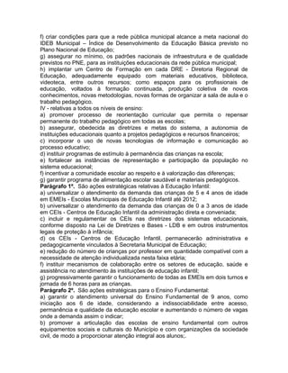 f) criar condições para que a rede pública municipal alcance a meta nacional do
IDEB Municipal – Índice de Desenvolvimento da Educação Básica previsto no
Plano Nacional de Educação;
g) assegurar no mínimo, os padrões nacionais de infraestrutura e de qualidade
previstos no PNE, para as instituições educacionais da rede pública municipal;
h) implantar um Centro de Formação em cada DRE - Diretoria Regional de
Educação, adequadamente equipado com materiais educativos, biblioteca,
videoteca, entre outros recursos; como espaços para os profissionais de
educação, voltados à formação continuada, produção coletiva de novos
conhecimentos, novas metodologias, novas formas de organizar a sala de aula e o
trabalho pedagógico.
IV - relativas a todos os níveis de ensino:
a) promover processo de reorientação curricular que permita o repensar
permanente do trabalho pedagógico em todas as escolas;
b) assegurar, obedecida as diretrizes e metas do sistema, a autonomia de
instituições educacionais quanto a projetos pedagógicos e recursos financeiros;
c) incorporar o uso de novas tecnologias de informação e comunicação ao
processo educativo;
d) instituir programas de estímulo à permanência das crianças na escola;
e) fortalecer as instâncias de representação e participação da população no
sistema educacional;
f) incentivar a comunidade escolar ao respeito e à valorização das diferenças;
g) garantir programa de alimentação escolar saudável e materiais pedagógicos.
Parágrafo 1º. São ações estratégicas relativas à Educação Infantil:
a) universalizar o atendimento da demanda das crianças de 5 e 4 anos de idade
em EMEIs - Escolas Municipais de Educação Infantil até 2012;
b) universalizar o atendimento da demanda das crianças de 0 a 3 anos de idade
em CEIs - Centros de Educação Infantil da administração direta e conveniada;
c) incluir e regulamentar os CEIs nas diretrizes dos sistemas educacionais,
conforme disposto na Lei de Diretrizes e Bases - LDB e em outros instrumentos
legais de proteção à infância;
d) os CEIs - Centros de Educação Infantil, permanecerão administrativa e
pedagogicamente vinculados à Secretaria Municipal de Educação;
e) redução do número de crianças por professor em quantidade compatível com a
necessidade de atenção individualizada nesta faixa etária;
f) instituir mecanismos de colaboração entre os setores de educação, saúde e
assistência no atendimento às instituições de educação infantil;
g) progressivamente garantir o funcionamento de todas as EMEIs em dois turnos e
jornada de 6 horas para as crianças.
Parágrafo 2º. São ações estratégicas para o Ensino Fundamental:
a) garantir o atendimento universal do Ensino Fundamental de 9 anos, como
iniciação aos 6 de idade, considerando a indissociabilidade entre acesso,
permanência e qualidade da educação escolar e aumentando o número de vagas
onde a demanda assim o indicar;
b) promover a articulação das escolas de ensino fundamental com outros
equipamentos sociais e culturais do Município e com organizações da sociedade
civil, de modo a proporcionar atenção integral aos alunos;.
 