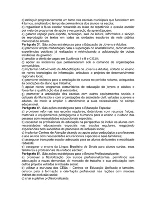 c) extinguir progressivamente um turno nas escolas municipais que funcionam em
4 turnos, ampliando o tempo de permanência dos alunos na escola;
d) regularizar o fluxo escolar reduzindo as taxas de repetência e evasão escolar
por meio de programas de apoio e recuperação da aprendizagem;
e) garantir espaço para esporte, recreação, sala de leitura, informática e serviço
de reprodução de textos em todas as unidades escolares da rede pública
municipal de ensino.
Parágrafo 3º. São ações estratégicas para a Educação de Jovens e Adultos:
a) promover ampla mobilização para a superação do analfabetismo, reconstruindo
experiências positivas já realizadas e reivindicando a colaboração de outras
instâncias de governo;
b) ampliar a oferta de vagas em Suplência I e II e CIEJA;
c) apoiar as iniciativas que permaneceram sob o comando de organizações
comunitárias;
d) implantar o Movimento de Alfabetização de Jovens e Adultos, voltado ao ensino
de novas tecnologias de informação, articulado a projetos de desenvolvimento
regional e local;
e) promover esforços para a ampliação de cursos no período noturno, adequados
às condições do aluno que trabalha;
f) apoiar novos programas comunitários de educação de jovens e adultos e
fomentar a qualificação dos já existentes;
g) promover a articulação das escolas com outros equipamentos sociais e
culturais do Município e com organizações da sociedade civil, voltadas a jovens e
adultos, de modo a ampliar o atendimento a suas necessidades no campo
educacional.
Parágrafo 4º. São ações estratégicas para a Educação Especial:
a) promover reformas nas escolas regulares, dotando-as com recursos físicos,
materiais e equipamentos pedagógicos e humanos para o ensino e cuidado das
pessoas com necessidades educacionais especiais;
b) capacitar os profissionais da educação na perspectiva de incluir os alunos com
necessidades educacionais especiais nas escolas regulares, resgatando
experiências bem sucedidas de processos de inclusão social;
c) implantar Centros de Atenção visando ao apoio psico-pedagógico a professores
e aos alunos com necessidades educacionais especiais e seus familiares;
d) assegurar transporte escolar adequado para os alunos deficientes e mobilidade
reduzida;
e) assegurar o ensino da Língua Brasileira de Sinais para alunos surdos, seus
familiares e profissionais da unidade escolar;
Parágrafo 5º. São ações estratégicas para o Ensino Profissionalizante:
a) promover a flexibilização dos cursos profissionalizantes, permitindo sua
adequação a novas demandas do mercado de trabalho e sua articulação com
outros projetos voltados à inclusão social;
b) utilizar a estrutura dos CEUs – Centros de Educação Unificado e também,
centros para a formação e orientação profissional nas regiões com maiores
índices de exclusão social;
c) criar supletivo profissionalizante;
 
