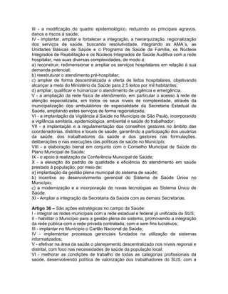 III - a modificação do quadro epidemiológico, reduzindo os principais agravos,
danos e riscos à saúde;
IV - implantar, ampliar e fortalecer a integração, a hierarquização, regionalização
dos serviços de saúde, buscando resolutividade, integrando as AMA´s, as
Unidades Básicas de Saúde e o Programa de Saúde da Família, os Núcleos
Integrados de Reabilitação e os Núcleos Integrados de Saúde Auditiva com a rede
hospitalar, nas suas diversas complexidades, de modo a:
a) reconstruir, redimensionar e ampliar os serviços hospitalares em relação à sua
demanda potencial;
b) reestruturar o atendimento pré-hospitalar;
c) ampliar de forma descentralizada a oferta de leitos hospitalares, objetivando
alcançar a meta do Ministério da Saúde para 2,5 leitos por mil habitantes;
d) ampliar, qualificar e humanizar o atendimento de urgência e emergência.
V - a ampliação da rede física de atendimento, em particular o acesso à rede de
atenção especializada, em todos os seus níveis de complexidade, através da
municipalização dos ambulatórios de especialidade da Secretaria Estadual de
Saúde, ampliando estes serviços de forma regionalizada;
VI - a implantação da Vigilância à Saúde no Município de São Paulo, incorporando
a vigilância sanitária, epidemiológica, ambiental e saúde do trabalhador;
VII - a implantação e a regulamentação dos conselhos gestores no âmbito das
coordenadorias, distritos e locais de saúde, garantindo a participação dos usuários
da saúde, dos trabalhadores da saúde e dos gestores nas formulações,
deliberações e nas execuções das políticas de saúde no Município;
VIII - a elaboração bienal em conjunto com o Conselho Municipal de Saúde do
Plano Municipal de Saúde;
IX - o apoio à realização da Conferência Municipal de Saúde;
X - a elevação do padrão de qualidade e eficiência do atendimento em saúde
prestado à população, por meio de:
a) implantação da gestão plena municipal do sistema de saúde;
b) incentivo ao desenvolvimento gerencial do Sistema de Saúde Único no
Município;
c) a modernização e a incorporação de novas tecnologias ao Sistema Único de
Saúde.
XI - Ampliar a integração da Secretaria da Saúde com as demais Secretarias.

Artigo 36 – São ações estratégicas no campo da Saúde:
I - integrar as redes municipais com a rede estadual e federal já unificada do SUS;
II - habilitar o Município para a gestão plena do sistema, promovendo a integração
da rede pública com a rede privada contratada, com e sem fins lucrativos;
III - implantar no Município o Cartão Nacional de Saúde;
IV - implementar processos gerenciais fundados na utilização de sistemas
informatizados;
V - efetivar na área da saúde o planejamento descentralizado nos níveis regional e
distrital, com foco nas necessidades de saúde da população local;
VI - melhorar as condições de trabalho de todas as categorias profissionais da
saúde, desenvolvendo política de valorização dos trabalhadores do SUS, com a
 