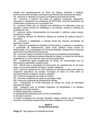 criação e/ou aperfeiçoamento do Plano de Cargos, Carreiras e Salários,
promovendo ainda formação continuada e permanente dos servidores da saúde;
VII - estruturar e capacitar as equipes do Programa de Saúde da Família;
VIII - promover a melhoria nas ações de vigilância, prevenção, diagnóstico,
tratamento e assistência aos portadores de DST/AIDS, incluindo treinamento de
profissionais e parcerias com a sociedade civil;
IX - promover ações para as pessoas com deficiência nos diferentes níveis de
atenção à saúde através da reabilitação e da inclusão, visando à melhoria de
qualidade de vida;
X - promover ações intersecretariais de prevenção à violência, abuso sexual,
alcoolismo e drogas;
XI - implantar serviços de referência voltados ao combate da violência sexual e
doméstica;
XII - promover a reabilitação e inserção social das pessoas acometidas de
transtorno mental;
XIII - melhorar a qualidade da Assistência Farmacêutica, ampliando a variedade e
a quantidade de medicamentos, assim como viabilizar outros pontos de
dispensação, com a implantação de Farmácias Distritais, assegurando a presença
permanente do profissional farmacêutico;
XIV - promover ações de atenção à saúde bucal e de assistência odontológica;
XV - promover a melhoria da saúde ambiental da Cidade, no âmbito do controle da
qualidade do ar e dos níveis de ruído nos locais pertinentes;
XVI - implementar ações emergenciais de saúde, em conformidade com as
demandas de significativo impacto social;
XVII - difundir para a população de forma geral, em especial para os de baixa
renda, os princípios básicos de higiene, saúde e cidadania;
XVIII - promover campanha de cunho educativo e informativo pela mídia, além de
programas específicos nas escolas municipais de todos os níveis sobre os
princípios básicos de higiene, saúde e cidadania;
XIX - promover programas de saúde da mulher;
XX - promover programas de saúde da população negra;
XXI - promover programas de planejamento familiar;
XXII - manutenção do Fundo Municipal de Saúde em conta da Secretaria
Municipal de Saúde;
XXIII - assegurar para os Núcleos Integrados de Reabilitação e os Núcleos
Integrados de Saúde Auditiva:
a) espaço adequado e acessível;
b) equipamentos adequados para os fins de reabilitação;
c) recursos humanos;
d) ampla divulgação dos serviços ofertados nesses núcleos nas comunidades
carentes e nos demais equipamentos de saúde instalados no município.

                                   Seção V
                             Da Assistência Social

Artigo 37 - São objetivos da Assistência Social:
 