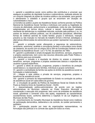 I - garantir a assistência social, como política não contributiva e universal, que
assegure os padrões de dignidade humana e sobrevivência, realizada através de
um conjunto integrado de ações de iniciativa pública e da sociedade, para garantir
o atendimento a cidadãos e grupos que se encontram em situação de
vulnerabilidade e riscos.
a) Constitui-se público usuário da Assistência Social, conforme previsto na Política
Nacional de Assistência Social: famílias e indivíduos com perda ou fragilidade de
vínculos de afetividade, pertencimento e sociabilidade, ciclos de vida, identidades
estigmatizadas em termos étnico, cultural e sexual, desvantagem pessoal
resultante de deficiências ou mobilidade reduzida, exclusão pela pobreza e, ou, no
acesso às demais políticas públicas, uso de substâncias psicoativas, diferentes
formas de violência advinda do núcleo familiar, grupos e indivíduos, inserção
precária ou não inserção no mercado de trabalho formal e informal, estratégias e
alternativas diferenciadas de sobrevivência que podem representar risco pessoal e
social.
II - garantir a proteção social, afiançando a segurança de sobrevivência,
rendimento, autonomia, acolhida e convivência familiar e comunitária como direito
de cidadania, de acordo com os artigos 203 e 204 da Constituição Federal e da lei
Orgânica da Assistência Social - Lei n.º 8.742, de setembro de 1993;
III - garantir a publicidade e ampla divulgação dos benefícios, serviços, programas
e projetos assistenciais, bem como dos recursos oferecidos pelo Poder Público e
dos critérios para sua concessão;
IV - garantir a inclusão e a equidade de direitos no acesso a programas,
benefícios, serviços, programas e projetos assistenciais básicos e especiais dos
usuários e grupos específicos;
V - garantir a oferta de serviços, programas, projetos e benefícios de proteção
social básica e, ou especial para famílias, indivíduos e grupos vulneráveis;
VI - garantir a centralidade da família nas ações do âmbito da assistência social na
formulação e implementação;
VII - integrar a rede pública e privada de serviços, programas, projetos e
benefícios de assistência social;
VIII - garantir a primazia da responsabilidade do Estado na condução da política
de assistência social em cada esfera de governo;
IX - a vinculação da gestão da Política de Assistência Social da Cidade de São
Paulo ao Sistema Único de Assistência Social – SUAS;
X - descentralização político-administrativa, de acordo com as regiões
administrativas do Município cabendo ao Poder Executivo Municipal a
coordenação e execução dos programas, bem como de entidades de assistência
social, garantindo o comando único das ações, respeitando as características
socioterritoriais locais, conforme determina o Capítulo IV da Lei Orgânica do
Município de São Paulo;
XI - reconhecimento do Conselho Municipal de Assistência Social como instância
de participação democrática, deliberativa e de controle, de caráter permanente e
partidário;
XII - participação popular por meio de organizações representativas, na
formulação das políticas e no controle das ações em todos os níveis;
 