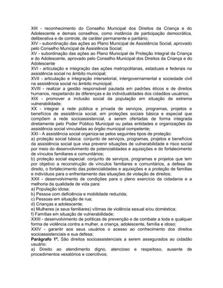 XIII - reconhecimento do Conselho Municipal dos Direitos da Criança e do
Adolescente e demais conselhos, como instância de participação democrática,
deliberativa e de controle, de caráter permanente e paritário;
XIV - subordinação das ações ao Plano Municipal de Assistência Social, aprovado
pelo Conselho Municipal de Assistência Social;
XV - subordinação das ações ao Plano Municipal de Proteção Integral da Criança
e do Adolescente, aprovado pelo Conselho Municipal dos Direitos da Criança e do
Adolescente
XVI - articulação e integração das ações metropolitanas, estaduais e federais na
assistência social no âmbito municipal;
XVII - articulação e integração intersetorial, intergovernamental e sociedade civil
na assistência social no âmbito municipal;
XVIII - realizar a gestão responsável pautada em padrões éticos e de direitos
humanos, respeitando às diferenças e às individualidades dos cidadãos usuários;
XIX - promover a inclusão social da população em situação de extrema
vulnerabilidade;
XX - integrar a rede pública e privada de serviços, programas, projetos e
benefícios de assistência social, em proteções sociais básica e especial que
compõem a rede socioassistencial, a serem ofertadas de forma integrada
diretamente pelo Poder Público Municipal ou pelas entidades e organizações da
assistência social vinculadas ao órgão municipal competente;
XXI - A assistência social organiza-se pelos seguintes tipos de proteção:
a) proteção social básica: conjunto de serviços, programas, projetos e benefícios
da assistência social que visa prevenir situações de vulnerabilidade e risco social
por meio do desenvolvimento de potencialidades e aquisições e do fortalecimento
de vínculos familiares e comunitários;
b) proteção social especial: conjunto de serviços, programas e projetos que tem
por objetivo a reconstrução de vínculos familiares e comunitários, a defesa de
direito, o fortalecimento das potencialidades e aquisições e a proteção de famílias
e indivíduos para o enfrentamento das situações de violação de direitos;
XXII - desenvolvimento de condições para o pleno exercício da cidadania e a
melhoria da qualidade de vida para:
a) População idosa;
b) Pessoa com deficiência e mobilidade reduzida;
c) Pessoas em situação de rua;
d) Crianças e adolescente;
e) Mulheres (e seus familiares) vítimas de violência sexual e/ou doméstica;
f) Famílias em situação de vulnerabilidade;
XXIII - desenvolvimento de políticas de prevenção e de combate a toda e qualquer
forma de violência contra a mulher, a criança, adolescente, família e idoso;
XXIV - garantir aos seus usuários o acesso ao conhecimento dos direitos
socioassistenciais e sua defesa;
Parágrafo 1º. São direitos socioassistenciais a serem assegurados ao cidadão
usuário:
a) Direito ao atendimento digno, atencioso e respeitoso, ausente de
procedimentos vexatórios e coercitivos;
 