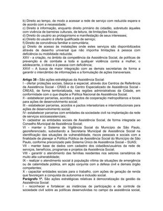 b) Direito ao tempo, de modo a acessar a rede de serviço com reduzida espera e
de acordo com a necessidade;
c) Direito à informação, enquanto direito primário do cidadão, sobretudo àqueles
com vivência de barreiras culturais, de leitura, de limitações físicas;
d) Direito do usuário ao protagonismo e manifestação de seus interesses;
e) Direito do usuário à oferta qualificada de serviço;
f) Direito de convivência familiar e comunitária;
g) Direito de acesso às instalações onde estes serviços são disponibilizados
através de desenho universal que não imponha limitações à pessoa com
deficiência ou mobilidade reduzida;
XXV - a criação, no âmbito da competência da Assistência Social, de políticas de
prevenção e de combate a toda e qualquer violência contra a mulher, o
adolescente, o idoso e à pessoa com deficiência;
XXVI – A busca de maior integração com as demais secretarias de forma a
garantir o intercâmbio de informações e a formulação de ações transversais.

Artigo 38 - São ações estratégicas da Assistência Social:
I - ofertar proteções sociais, básica e especial, através dos Centros de Referência
da Assistência Social - CRAS e do Centro Especializado de Assistência Social -
CREAS, de forma territorializada, nas regiões administrativas da Cidade, em
conformidade com o que dispõe a Política Nacional de Assistência Social;
II - estabelecer parcerias, acordos e pactos de cooperação metropolitanos e locais
para ações de desenvolvimento social;
III - estabelecer parcerias, acordos e pactos intersetoriais e interinstitucionais para
ações de desenvolvimento social;
IV- estabelecer parcerias com entidades da sociedade civil na implantação da rede
de serviços socioassistenciais;
V- cadastrar as entidades sociais de Assistência Social, de forma integrada ao
Conselho Municipal de Assistência Social;
VI - manter o Sistema de Vigilância Social do Município de São Paulo,
georeferenciado, subsidiando a Secretaria Municipal de Assistência Social na
identificação das situações de vulnerabilidade, riscos pessoais e sociais com a
finalidade de planejar a Política Pública de Assistência Social do Município de São
Paulo, conforme preconizado pelo Sistema Único de Assistência Social – SUAS;
VII - manter base de dados com cadastro dos cidadãos/usuários da rede de
serviços, benefícios, programas e projetos da Assistência Social;
VIII - garantir o atendimento das famílias residentes nos setores censitários de
muito alta vulnerabilidade;
IX - realizar o atendimento social à população vítima de situações de emergência
ou de calamidade pública, em ação conjunta com a defesa civil e demais órgão
competentes;
X - capacitar entidades sociais para o trabalho, com ações de geração de renda
que favoreçam a conquista da autonomia e inclusão social.
Parágrafo 1º. São ações estratégicas relativas à democratização da gestão da
Assistência Social:
I - reconhecer e fortalecer as instâncias de participação e de controle da
sociedade civil sobre as políticas desenvolvidas no campo da assistência social,
 