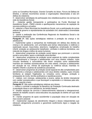 como os Conselhos Municipais, Grande Conselho do Idoso, Fóruns de Defesa de
Direitos, e demais movimentos sociais e organizações relacionadas à luta em
defesa da cidadania;
II - desenvolver estratégias de participação dos cidadãos/usuários nos serviços da
rede de Assistência Social;
III - implantar gestão transparente e participativa do Fundo Municipal de
Assistência Social - FMAS criando e aperfeiçoando mecanismos de captação de
recursos públicos e privados;
IV - elaborar o Plano Municipal de Assistência Social, com a participação de outras
esferas de governo e representantes da sociedade civil; observadas a diversidade
territorial;
V - apoiar a realização das Conferências Regionais de Assistência Social e da
Conferência Municipal;
Parágrafo 2º. São ações estratégicas relativas à proteção da criança e do
adolescente:
I - implementar ações e campanhas de mobilização em defesa dos direitos da
criança e do adolescente, com prioridade para temas relacionados à violência e
exploração sexual, maus-tratos, abandono, negligência, erradicação do trabalho
infantil, proteção ao adolescente trabalhador, combate à violência doméstica, uso
indevido de drogas e tráfico de seres humanos;
II - desenvolver programas de proteção social básica que promovam o convívio
social e comunitário, apoio e orientação sócio-familiar;
III - desenvolver programas de proteção social especial de média complexidade
para atendimento a crianças e adolescentes com seus direitos violados, cujos
vínculos familiares e comunitários não foram rompidos como adolescentes
inseridos em medidas socioeducativas em meio aberto, crianças e adolescentes
em situação de rua, vítimas de exploração ou violência sexual, inseridas no
trabalho infantil e usuárias de substância psicoativas;
IV - desenvolver programas de proteção social especial de alta complexidade para
atendimento a crianças e adolescentes com seus direitos violados, cujos vínculos
familiares já estejam fragilizados ou rompidos como: abrigos, proteção a
ameaçados de morte, família acolhedora e repúblicas jovens;
V - realizar, com crianças, adolescentes e jovens, ações de âmbito intersetorial
com caráter socioeducativo e que favoreçam a expressão e o interesse pela arte,
cultura, esporte e lazer.
Parágrafo 3º. São ações estratégicas relativas aos idosos:
I - instituir o controle e avaliação do Benefício de Prestação Continuada destinado
à população idosa e com deficiência, de âmbito federal;
II - ampliar espaços de convívio e desenvolvimento relacional e intergeracional,
através de trabalho social e sócio-educativo da população do distrito em que está
instalado;
III - manter programa de apoio sociofamiliar à população idosa em situação de
risco social e pessoal;
IV - implementar espaços de atendimento integral a idosos independentes que
oferecem abrigamento provisório e garantindo acolhimento digno e resgate da
cidadania;
 