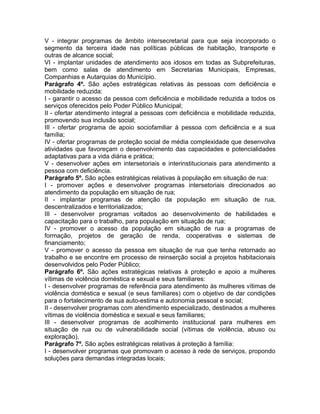 V - integrar programas de âmbito intersecretarial para que seja incorporado o
segmento da terceira idade nas políticas públicas de habitação, transporte e
outras de alcance social;
VI - implantar unidades de atendimento aos idosos em todas as Subprefeituras,
bem como salas de atendimento em Secretarias Municipais, Empresas,
Companhias e Autarquias do Município.
Parágrafo 4º. São ações estratégicas relativas às pessoas com deficiência e
mobilidade reduzida:
I - garantir o acesso da pessoa com deficiência e mobilidade reduzida a todos os
serviços oferecidos pelo Poder Público Municipal;
II - ofertar atendimento integral a pessoas com deficiência e mobilidade reduzida,
promovendo sua inclusão social;
III - ofertar programa de apoio sociofamiliar à pessoa com deficiência e a sua
família;
IV - ofertar programas de proteção social de média complexidade que desenvolva
atividades que favoreçam o desenvolvimento das capacidades e potencialidades
adaptativas para a vida diária e prática;
V - desenvolver ações em intersetoriais e interinstitucionais para atendimento a
pessoa com deficiência.
Parágrafo 5º. São ações estratégicas relativas à população em situação de rua:
I - promover ações e desenvolver programas intersetoriais direcionados ao
atendimento da população em situação de rua;
II - implantar programas de atenção da população em situação de rua,
descentralizados e territorializados;
III - desenvolver programas voltados ao desenvolvimento de habilidades e
capacitação para o trabalho, para população em situação de rua;
IV - promover o acesso da população em situação de rua a programas de
formação, projetos de geração de renda, cooperativas e sistemas de
financiamento;
V - promover o acesso da pessoa em situação de rua que tenha retornado ao
trabalho e se encontre em processo de reinserção social a projetos habitacionais
desenvolvidos pelo Poder Público;
Parágrafo 6º. São ações estratégicas relativas à proteção e apoio a mulheres
vítimas de violência doméstica e sexual e seus familiares:
I - desenvolver programas de referência para atendimento às mulheres vítimas de
violência doméstica e sexual (e seus familiares) com o objetivo de dar condições
para o fortalecimento de sua auto-estima e autonomia pessoal e social;
II - desenvolver programas com atendimento especializado, destinados a mulheres
vítimas de violência doméstica e sexual e seus familiares;
III - desenvolver programas de acolhimento institucional para mulheres em
situação de rua ou de vulnerabilidade social (vítimas de violência, abuso ou
exploração).
Parágrafo 7º. São ações estratégicas relativas à proteção à família:
I - desenvolver programas que promovam o acesso à rede de serviços, propondo
soluções para demandas integradas locais;
 