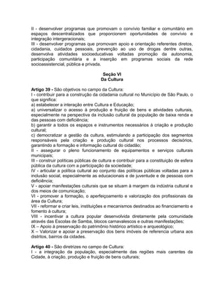 II - desenvolver programas que promovam o convívio familiar e comunitário em
espaços descentralizados que proporcionem oportunidades de convívio e
integração intergeracionais;
III - desenvolver programas que promovam apoio e orientação referentes diretos,
cidadania, cuidados pessoais, prevenção ao uso de drogas dentre outras,
desenvolva atividades socioeducativas voltadas promoção da autonomia,
participação comunitária e a inserção em programas sociais da rede
socioassistencial, pública e privada.

                                      Seção VI
                                     Da Cultura

Artigo 39 - São objetivos no campo da Cultura:
I - contribuir para a construção da cidadania cultural no Município de São Paulo, o
que significa:
a) estabelecer a interação entre Cultura e Educação;
a) universalizar o acesso à produção e fruição de bens e atividades culturais,
especialmente na perspectiva da inclusão cultural da população de baixa renda e
das pessoas com deficiência;
b) garantir a todos os espaços e instrumentos necessários à criação e produção
cultural;
c) democratizar a gestão da cultura, estimulando a participação dos segmentos
responsáveis pela criação e produção cultural nos processos decisórios,
garantindo a formação e informação cultural do cidadão;
II - assegurar o pleno funcionamento de equipamentos e serviços culturais
municipais;
III - construir políticas públicas de cultura e contribuir para a constituição de esfera
pública da cultura com a participação da sociedade;
IV - articular a política cultural ao conjunto das políticas públicas voltadas para a
inclusão social, especialmente as educacionais e de juventude e de pessoas com
deficiência;
V - apoiar manifestações culturais que se situam à margem da indústria cultural e
dos meios de comunicação;
VI - promover a formação, o aperfeiçoamento e valorização dos profissionais da
área da Cultura;
VII - reformar e criar leis, instituições e mecanismos destinados ao financiamento e
fomento à cultura;
VIII - incentivar a cultura popular desenvolvida diretamente pela comunidade
através das Escolas de Samba, blocos carnavalescos e outras manifestações;
IX – Apoio à preservação do patrimônio histórico artístico e arqueológico;
X – Valorizar e apoiar a preservação dos bens imóveis de referencia urbana aos
distritos, bairros da cidades.

Artigo 40 - São diretrizes no campo de Cultura:
I - a integração da população, especialmente das regiões mais carentes da
Cidade, à criação, produção e fruição de bens culturais;
 