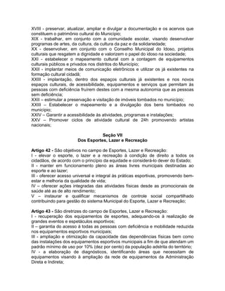 XVIII - preservar, atualizar, ampliar e divulgar a documentação e os acervos que
constituem o patrimônio cultural do Município;
XIX - trabalhar, em conjunto com a comunidade escolar, visando desenvolver
programas de artes, da cultura, da cultura da paz e da solidariedade;
XX - desenvolver, em conjunto com o Conselho Municipal do Idoso, projetos
culturais que resgatem a dignidade e valorizem o papel do idoso na sociedade;
XXI - estabelecer o mapeamento cultural com a contagem de equipamentos
culturais públicos e privados nos distritos do Município;
XXII - implantar meios de comunicação eletrônicos e utilizar os já existentes na
formação cultural cidadã;
XXIII - implantação, dentro dos espaços culturais já existentes e nos novos
espaços culturais, de acessibilidade, equipamentos e serviços que permitam às
pessoas com deficiência fruírem destes com a mesma autonomia que as pessoas
sem deficiência;
XXII – estimular a preservação e visitação de imóveis tombados no município;
XXIII – Estabelecer o mapeamento e a divulgação dos bens tombados no
município;
XXIV – Garantir a acessibilidade às atividades, programas e instalações;
XXV – Promover ciclos de atividade cultural de 24h promovendo artistas
nacionais;

                                  Seção VII
                       Dos Esportes, Lazer e Recreação

Artigo 42 - São objetivos no campo de Esportes, Lazer e Recreação:
I - elevar o esporte, o lazer e a recreação à condição de direito a todos os
cidadãos, de acordo com o princípio da equidade e considerá-lo dever do Estado;
II - manter em funcionamento pleno as áreas livres municipais destinadas ao
esporte e ao lazer;
III - oferecer acesso universal e integral às práticas esportivas, promovendo bem-
estar e melhoria da qualidade de vida;
IV – oferecer ações integradas das atividades físicas desde as promocionais de
saúde até as de alto rendimento;
V – instaurar e qualificar mecanismos de controle social compartilhado
contribuindo para gestão do sistema Municipal do Esporte, Lazer e Recreação;

Artigo 43 - São diretrizes do campo de Esportes, Lazer e Recreação:
I - recuperação dos equipamentos de esportes, adequando-os à realização de
grandes eventos e espetáculos esportivos;
II – garantia do acesso á todas as pessoas com deficiência e mobilidade reduzida
nos equipamentos esportivos municipais;
III - ampliação e otimização da capacidade das dependências físicas bem como
das instalações dos equipamentos esportivos municipais a fim de que atendam um
padrão mínimo de uso por 10% (dez por cento) da população adstrita do território;
IV - a elaboração de diagnósticos, identificando áreas que necessitam de
equipamentos visando à ampliação da rede de equipamentos da Administração
Direta e Indireta;
 