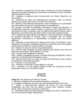 XIII - considerar o programa de ruas de lazer e corridas de rua como modalidades
esportivas de grande abrangência, promovendo uma política de maior inclusão e
desenvolvimento humano;
XIV - revitalizar e assegurar pleno funcionamento dos Clubes Desportivos da
Comunidade;
XV - transformar em áreas com destinação para esportes e lazer, os terrenos
públicos que mantém este uso há no mínimo 05 (cinco) anos;
XVI - elaborar o Plano Municipal de Esporte, Lazer e recreação com a participação
de outras esferas de governo e representantes da sociedade civil;
XVII -construir uma rede de atividades, observando o distrito que abrange e a
complexidade crescente, visando integrar o esporte de alto rendimento com o
educacional, de lazer e interesse social, ao Sistema Municipal de Esporte Lazer e
Recreação, promovidas tanto pelo poder público quanto pela iniciativa privada;
XVIII - implementar ações táticas e estratégicas, a fim de possibilitar a integração
da Secretaria Municipal de Esporte, Lazer e Recreação, com os demais
seguimentos, envolvendo-os na aplicabilidade de projetos, para uma política
sistêmica;
XIX - possibilitar o preenchimento do espaço ocioso entre uma atividade e outra,
adaptando-o às diversas modalidades esportivas e recreativas, bem como projetos
socioculturais, permitindo o incentivo público ou privado;
XX - viabilizar um plano de incentivo ao paradesportismo;
XXI - construir rede interligada de pistas especiais para passeio como forma de
incentivar a caminhada, marcha atlética e a corrida;
XXII – construir rede interligada de ciclovias;
XXIII - atualizar a legislação que rege o Conselho Municipal de Esportes e Lazer e
implantar o Fundo Municipal de Esportes e Lazer;
XIV – construir pelo menos um centro ou praça cívica destinada ao lazer, esporte
e cidadania em cada distrito da cidade;
XV – incentivar o uso da bicicleta;
XVI – incentivar a caminhada, marcha atlética e a corrida;
XVII – incentivar o uso de espaços públicos através da construção de locais
apropriados ao lazer e a convivência cidadã;


                                    Seção VIII
                                   Do Turismo

Artigo 45 - São objetivos da Política do Turismo:
I - estimular a chegada de fluxos turísticos elevados e constantes;
II - consolidar a posição do município como principal pólo Nacional de turismo;
III - realizar o desenvolvimento sistêmico do turismo em suas principais
modalidades, tais como mas não apenas: compras, lazer, negócios, eventos,
saúde, cultura, educacional, esportivo e ecoturismo;
IV - implementar política de desenvolvimento integrado do turismo, articulando-se
com os municípios da região metropolitana;
 
