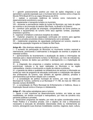 V – garantir posicionamento positivo por meio de ações integradas e que
aproveitem a grande exposição que o município terá em eventos como a Copa do
Mundo FIFA Brasil 2014 e os Jogos Olímpicos de 2016;
VI - realizar a promoção sistêmica do turismo como instrumento de
desenvolvimento econômico e social;
VII - regulamentar o transporte turístico no município;
VIII - aumentar a permanência média do turista no Município, por meio de ações
de incentivo e da promoção do destino São Paulo, no Brasil e no Exterior;
IX - contribuir para geração de empregos, compartilhando de forma positiva os
atrativos e equipamentos do turismo entre seus agentes: turistas, população,
empresas e governo;
X - organizar e fortalecer a estrutura receptiva da cidade;
XI - implantar programa de capacitação continuada em turismo para agentes
públicos e privados envolvidos direta e indiretamente com a atividade;
XII – implementar programas de capacitação profissional em turismo, visando a
inclusão da população imigrante na Cidade de São Paulo.

Artigo 46 – São diretrizes relativas à política de turismo:
I - o aumento da participação do Município no movimento turístico nacional e
internacional, promovendo e estimulando a divulgação de eventos e projetos de
interesse turístico;
II – aprimoramento do levantamento e atualização de dados e informações de
interesse para o desenvolvimento turístico no Município, por meio de indicadores,
estudos e bancos de dados que permitam o planejamento e a implantação de
serviços;
III - a integração dos programas e projetos turísticos com atividades sociais,
econômicas, culturais e de lazer realizadas no Município e na região
metropolitana, criando e incentivando a criação de roteiros e produtos;
IV - a garantia da oferta e qualidade na infraestrutura de serviços e informação ao
turista por meio de programa de educação continuada e à disposição não apenas
dos profissionais de turismo, mas também de agentes públicos, privados e
permissionários que tenham relação com o visitante;
V - a consolidação da política municipal de turismo, por meio do Conselho
Municipal de Turismo, conforme a Lei Municipal nº 11.198, de maio de 1992 e do
Decreto número 46.649/05;
VI – a consolidação do Plano Municipal de Enfrentamento à Violência, Abuso e
Exploração Sexual contra a Criança e o Adolescente;

Artigo 47 - São ações estratégicas para o turismo:
I - apoiar e criar incentivos ao desenvolvimento turístico, em todas as suas
modalidades, em âmbito municipal e metropolitano, por meio de convênio e/ou
parcerias públicas e privadas;
II - desenvolver programas de trabalho, por meio de ações coordenadas entre o
Poder Público e a iniciativa privada, com o objetivo de criar a infraestrutura
necessária à execução de atividades relacionadas direta ou indiretamente ao
turismo, abrangendo suas diversas modalidades: eventos, negócios, lazer, cultura,
 