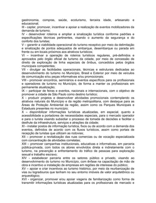 gastronomia, compras, saúde, ecoturismo, terceira idade, artesanato e
educacional;
III - captar, promover, incentivar e apoiar a realização de eventos mobilizadores da
demanda de turismo;
IV - desenvolver roteiros e ampliar a sinalização turística conforme padrões e
especificações técnicas pertinentes, visando o aumento da segurança e do
conforto dos turistas;
V – garantir a viabilidade operacional do turismo receptivo por meio da delimitação
e sinalização de pontos adequados de embarque, desembarque ou parada em
frente ou em locais próximos aos atrativos turísticos;
VI – incentivar a operação de roteiros turísticos regulares, pré-definidos e
aprovados pelo órgão oficial de turismo da cidade, por meio de concessão de
direito de exploração de linha especiais de ônibus, concedidos pelos órgãos
municipais competentes;
VII - divulgar as facilidades operacionais, técnicas e estruturais dedicadas ao
desenvolvimento do turismo no Município, Brasil e Exterior por meio de veículos
de comunicação e/ou peças informativas e/ou promocionais;
VIII - promover encontros, seminários e eventos específicos para os profissionais
e operadores de turismo no Município, de forma a manter os profissionais em
permanente atualização;
IX – participar de feiras e eventos, nacionais e internacionais, com o objetivo de
promover a cidade de São Paulo como destino turístico;
X - produzir projetos e desenvolver atividades promocionais contemplando os
atrativos naturais do Município e da região metropolitana, com destaque para as
Áreas de Proteção Ambiental da região, assim como os Parques Municipais e
Estaduais presentes no município;
X – disponibilizar informações turísticas atualizadas, em especial, quanto a
acessibilidade a portadores de necessidades especiais, para o mercado operador
e para o turista visando subsidiar o processo de tomada de decisões e facilitar o
desfrute da infraestrutura, serviços e atrações da cidade;
XI - instalar postos de informação turística, fixos ou de acordo com a demanda dos
eventos, definidos de acordo com os fluxos turísticos, assim como portais de
recepção de turistas que utilizam as rodovias;
XII – promover a revitalização das ruas comercias ou de vocação especializada
com concentração de atividades correlatas;
XIII – promover campanhas institucionais, educativas e informativas, em parceria
pública-privada, com todos os atores envolvidos direta e indiretamente com o
turismo, na prevenção e enfrentamento do tráfico de pessoas para exploração
sexual e trabalho escravo;
XIV - estabelecer parceria entre os setores público e privado, visando ao
desenvolvimento do turismo no Município, com ênfase na capacitação de mão de
obra e incentivo a instalação de empresas em regiões de interesse do público;
XV – apoiar e criar incentivos ao turismo histórico, por meio da reurbanização de
vias ou logradouros que tenham no seu entorno imóveis de valor arquitetônico ou
arqueológico;
XVI - organizar, promover e/ou apoiar viagens de familiarização como forma de
transmitir informações turísticas atualizadas para os profissionais de mercado e
 
