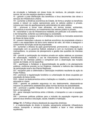 de circulação e habitação em áreas livres de resíduos, de poluição visual e
sonora, de uso dos espaços abertos e verdes;
VI - garantir a justa distribuição dos benefícios e ônus decorrentes das obras e
serviços de infraestrutura urbana;
VII - aumentar a eficiência econômica da Cidade, de forma a ampliar os benefícios
sociais e reduzir os custos operacionais para os setores público e privado,
inclusive por meio do aperfeiçoamento administrativo do setor público;
VIII - promover e tornar mais eficientes, em termos sociais, ambientais,
urbanísticos e econômicos, os investimentos dos setores público e privado;
IX - racionalizar o uso da infraestrutura instalada, em particular a do sistema viário
e de transportes, evitando sua sobrecarga ou ociosidade;
X - democratizar o acesso a terra e à habitação, tornando os mercados acessíveis
às faixas de baixa renda;
XI - prevenir distorções e abusos no desfrute econômico da propriedade urbana e
coibir o uso especulativo da terra como reserva de valor, de modo a assegurar o
cumprimento da função social da propriedade;
XII - aumentar a eficácia da ação governamental, promovendo a integração e a
cooperação com os governos federal, estadual e com os municípios da região
metropolitana, no processo de planejamento e gestão das questões de interesse
comum;
XIII - permitir a participação da iniciativa privada em ações relativas ao processo
de urbanização, mediante o uso de instrumentos urbanísticos diversificados,
quando for de interesse público e compatível com a observação das funções
sociais da Cidade, em lei específica
XIV - aperfeiçoar e fortalecer a descentralização da gestão e do planejamento
públicos, conforme previsto na Lei Orgânica, mediante a melhoria das instâncias
de participação local e dos Planos Regionais;
XV - recuperar para a coletividade a valorização imobiliária resultante da ação do
Poder Público;
XVI - promover a regularização fundiária e a urbanização de áreas ocupadas por
população de baixa renda;
XVII - reduzir os deslocamentos entre a habitação e o trabalho, o abastecimento, a
educação e o lazer;
XVIII – garantir ao pedestre segurança no seu deslocamento, observando-se
inclusive os parâmetros estabelecidos pelas normas técnicas de acessibilidade.
XIX - promover a gestão integrada do sistema viário de transporte de pessoas,
bens e mercadorias;
XX - gerar interação harmônica entre o trânsito, o transporte e o uso e ocupação
do solo.
XIX – promover políticas públicas para a inclusão da população migrante que
garanta seus direitos à educação, saúde, trabalho e habitação.

Artigo 10 - A Política Urbana obedecerá às seguintes diretrizes:
I - a implementação do direito à moradia, saneamento ambiental, infraestrutura
urbana, transporte e serviços públicos, trabalho e lazer e meio ambiente
equilibrado;
 