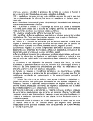 imprensa, visando subsidiar o processo de tomada de decisão e facilitar o
aproveitamento da infraestrutura, serviços e atrações da Cidade;
XVII – estabelecer parcerias com as redes pública e privada de ensino para que
haja a disseminação de informações sobre a importância do turismo para o
município;
XVIII – identificar e criar um programa de qualificação de infraestrutura e serviços
nos chamados corredores turísticos;
XIX – aumentar o conforto e a segurança do turista que utiliza o transporte
rodoviário, com ênfase para o turismo de compras, por meio da delimitação de
rotas, terminais turísticos rodoviários e estacionamentos;
XX – atualizar e implementar o Plano Municipal de Turismo.
XXI - identificar, de forma qualitativa e quantitativa, a oferta e a demanda turística
da cidade de São Paulo, com informações apuradas e de grande confiabilidade;
XXII – são conceitos básicos da atividade turística:
a) Turismo é o conjunto de atividades que as pessoas realizam durante suas
viagens e permanência em lugares distintos dos que vivem, por um período de
tempo inferior a um ano consecutivo, com fins de lazer, negócios e outros.
b) Turismo de Negócios e Eventos compreende o conjunto de atividades turísticas
decorrentes dos encontros de interesse profissional, associativo, institucional, de
caráter comercial, promocional, técnico, científico e social.
c) Turismo Cultural compreende as atividades turísticas relacionadas à vivência do
conjunto de elementos significativos do patrimônio histórico e cultural e dos
eventos culturais, valorizando e promovendo os bens materiais e imateriais da
cultura.
d) Ecoturismo é um segmento da atividade turística que utiliza, de forma
sustentável, o patrimônio natural e cultural, incentiva sua conservação e busca a
formação de uma consciência ambientalista por meio da interpretação do
ambiente, promovendo o bem-estar das populações.
e) Turismo de Estudos e Intercâmbio constitui-se da movimentação turística
gerada por atividades e programas de aprendizagem e vivências para fins de
qualificação, ampliação de conhecimento e de desenvolvimento pessoal e
profissional.
f) O Turismo Esportivo pode ser definido como aquele praticado por indivíduos ou
grupos de pessoas que participam ativamente em um esporte competitivo ou
recreativo, viajando e residindo temporariamente em lugares distintos de seu
entorno habitual. Pressupõe a existência de programas específicos para a prática
de atividades esportivas, por amadores ou profissionais.
g) O turismo de compras se caracteriza por viagens destinadas a refazer estoques
de comerciantes estabelecidos e/ou a manter um comércio informal. Também são
realizadas viagens para descoberta de novidades e para aproveitar liquidações no
comércio a varejo em centros urbanos com lojas e centros de abastecimento de
qualidade superior.
h) Turismo de Saúde é motivado por razões relacionadas à saúde, seja ela física
ou mental. Trata-se de um conceito amplo que engloba tanto questões
terapêuticas quanto questões estéticas. Pode ser subdividido em Turismo Médico
e Turismo de Bem-Estar.
 