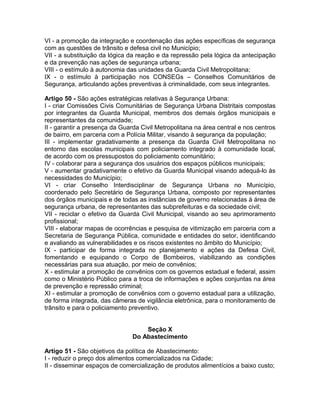 VI - a promoção da integração e coordenação das ações específicas de segurança
com as questões de trânsito e defesa civil no Município;
VII - a substituição da lógica da reação e da repressão pela lógica da antecipação
e da prevenção nas ações de segurança urbana;
VIII - o estímulo à autonomia das unidades da Guarda Civil Metropolitana;
IX - o estímulo à participação nos CONSEGs – Conselhos Comunitários de
Segurança, articulando ações preventivas à criminalidade, com seus integrantes.

Artigo 50 - São ações estratégicas relativas à Segurança Urbana:
I - criar Comissões Civis Comunitárias de Segurança Urbana Distritais compostas
por integrantes da Guarda Municipal, membros dos demais órgãos municipais e
representantes da comunidade;
II - garantir a presença da Guarda Civil Metropolitana na área central e nos centros
de bairro, em parceria com a Polícia Militar, visando à segurança da população;
III - implementar gradativamente a presença da Guarda Civil Metropolitana no
entorno das escolas municipais com policiamento integrado à comunidade local,
de acordo com os pressupostos do policiamento comunitário;
IV - colaborar para a segurança dos usuários dos espaços públicos municipais;
V - aumentar gradativamente o efetivo da Guarda Municipal visando adequá-lo às
necessidades do Município;
VI - criar Conselho Interdisciplinar de Segurança Urbana no Município,
coordenado pelo Secretário de Segurança Urbana, composto por representantes
dos órgãos municipais e de todas as instâncias de governo relacionadas à área de
segurança urbana, de representantes das subprefeituras e da sociedade civil;
VII - reciclar o efetivo da Guarda Civil Municipal, visando ao seu aprimoramento
profissional;
VIII - elaborar mapas de ocorrências e pesquisa de vitimização em parceria com a
Secretaria de Segurança Pública, comunidade e entidades do setor, identificando
e avaliando as vulnerabilidades e os riscos existentes no âmbito do Município;
IX - participar de forma integrada no planejamento e ações da Defesa Civil,
fomentando e equipando o Corpo de Bombeiros, viabilizando as condições
necessárias para sua atuação, por meio de convênios;
X - estimular a promoção de convênios com os governos estadual e federal, assim
como o Ministério Público para a troca de informações e ações conjuntas na área
de prevenção e repressão criminal;
XI - estimular a promoção de convênios com o governo estadual para a utilização,
de forma integrada, das câmeras de vigilância eletrônica, para o monitoramento de
trânsito e para o policiamento preventivo.


                                   Seção X
                               Do Abastecimento

Artigo 51 - São objetivos da política de Abastecimento:
I - reduzir o preço dos alimentos comercializados na Cidade;
II - disseminar espaços de comercialização de produtos alimentícios a baixo custo;
 
