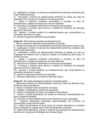 III - aperfeiçoar e ampliar os serviços de abastecimento alimentar prestados pelo
Poder Público Municipal;
IV - racionalizar o sistema de abastecimento alimentar na capital, por meio da
integração com o Governo do Estado e a iniciativa privada;
V - apoiar e incentivar iniciativas comunitárias e privadas na área do
abastecimento, voltadas à redução do custo dos alimentos;
VI - aprimorar as condições alimentares e nutricionais da população;
VII - incentivar e fornecer apoio técnico e material às iniciativas de produção
agrícola no Município;
VIII - garantir o controle sanitário de estabelecimentos que comercializam ou
manipulam alimentos no varejo;
IX - garantir a segurança alimentar da população.

Artigo 52 - São diretrizes da política de Abastecimento:
I - reduzir o preço dos alimentos comercializados na Cidade;
II - disseminar espaços de comercialização de produtos alimentícios a baixo custo;
III - aperfeiçoar e ampliar os serviços de abastecimento alimentar prestados pelo
Poder Público Municipal;
IV - racionalizar o sistema de abastecimento alimentar na capital, por meio da
integração da Prefeitura com o Governo Federal e do Estado de São Paulo e a
iniciativa privada;
V - apoiar e incentivar iniciativas comunitárias e privadas na área do
abastecimento, voltadas à redução do custo dos alimentos;
VI - aprimorar as condições alimentares e nutricionais da população;
VII - incentivar e fornecer apoio técnico e material às iniciativas de produção
agrícola e avícola no Município;
VIII - garantir o controle sanitário de estabelecimentos que comercializam ou
manipulam alimentos no varejo;
IX - garantir a segurança alimentar da população.
X – estimular a agricultura, a avicultura e pecuária urbana.

Artigo 53 - São ações estratégicas relativas ao Abastecimento:
I - desenvolver sistema de comercialização móvel para oferta de alimentos mais
baratos em bairros periféricos;
II - manter e revitalizar rede municipal de mercados;
III - viabilizar a instalação de restaurantes populares;
IV - apoiar a implantação de hortas comunitárias e domiciliares;
V - manter e ampliar laboratórios de análise de alimentos comercializados em
apoio à vigilância sanitária;
VI - promover a comercialização direta entre produtores rurais e população;
VII - implantar entrepostos atacadistas descentralizados em benefício de
comerciantes e consumidores locais;
VIII - instituir funcionamento de feiras livres em horários alternativos e implantar
feiras confinadas em regiões onde a rede de distribuição é rarefeita;
IX - desenvolver alternativas visando à melhoria das condições de abastecimento
alimentar em conjuntos de Habitação de Interesse Social;
 