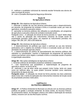 X - melhorar a qualidade nutricional da merenda escolar fornecida aos alunos da
rede municipal de ensino;
XI - criar o Conselho Municipal de Segurança Alimentar.

                                   Seção XI
                             Da Agricultura Urbana

Artigo 54 - São objetivos da Agricultura Urbana:
I - estimular a cessão de uso dos terrenos particulares para o desenvolvimento,
em parceria, de programas de combate à fome e à exclusão social, por meio da
agricultura, avicultura e pecuária urbana
II - aproveitar os terrenos públicos não utilizados ou subutilizados, em programas
de agricultura e pecuária urbana de combate à exclusão social.
Parágrafo único – A utilização de imóvel da forma prevista no “caput” deste artigo
não o isenta da aplicação dos instrumentos indutores da função social da
propriedade previstos neste plano, em especial os instrumentos previstos nos
artigos 199, 200, 201, 202 e 203 desta lei.

Artigo 55 - São diretrizes da Agricultura Urbana:
I - o desenvolvimento de políticas que visem o estímulo ao uso dos terrenos
particulares com o objetivo de combate à fome e à exclusão social, por meio de
atividades de produção agrícola urbana;
II - o desenvolvimento de política de aproveitamento dos terrenos públicos não
utilizados ou subutilizados, visando à implantação de programas de agricultura
urbana que tenham como objeto o combate à fome e à exclusão social e incentivo
à organização associativa.

Artigo 56 - São ações estratégicas da Agricultura Urbana:
I - fomentar práticas de atividades produtivas solidárias e associativas;
II - criar mecanismos que possibilitem a implementação de programa de
agricultura urbana, na forma da lei;
III - estimular o uso de tetos verde que possam incluir hortas, tanto em casas
como em edifícios altos, os quais podem funcionar também como retentores
temporários de águas pluviais;
Parágrafo único - A utilização de imóvel da forma prevista nos itens anteriores
deste inciso não o isenta da aplicação dos instrumentos indutores da função social
da propriedade previstos neste plano.


                                CAPÍTULO II
                           DA POLÍTICA AMBIENTAL

Artigo 57 - A Política Ambiental do Município se articula com as diversas políticas
públicas de gestão e proteção ambiental, de áreas verdes, de recursos hídricos,
de saneamento básico, de drenagem urbana e de coleta e destinação de resíduos
sólidos, inclusive com as dos Municípios vizinhos.
 