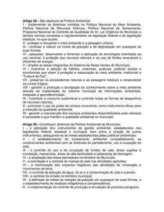 Artigo 58 - São objetivos da Política Ambiental:
I - implementar as diretrizes contidas na Política Nacional do Meio Ambiente,
Política Nacional de Recursos Hídricos, Política Nacional de Saneamento,
Programa Nacional de Controle da Qualidade do Ar, Lei Orgânica do Município e
demais normas correlatas e regulamentares da legislação federal e da legislação
estadual, no que couber;
II - proteger e recuperar o meio ambiente e a paisagem urbana;
III - controlar e reduzir os níveis de poluição e de degradação em quaisquer de
suas formas;
IV - pesquisar, desenvolver e fomentar a aplicação de tecnologias orientadas ao
uso racional, à proteção dos recursos naturais e ao uso de fontes renováveis e
eficientes de energia;
V - ampliar as áreas integrantes do Sistema de Áreas Verdes do Município;
VI - incentivar a adoção de hábitos, costumes, posturas, práticas sociais e
econômicas que visem à proteção e restauração do meio ambiente, instituindo a
"Cultura da Paz";
VII - preservar os ecossistemas naturais e as paisagens notáveis e renaturalizar
os cursos d’água;
VIII - garantir a produção e divulgação do conhecimento sobre o meio ambiente
através da implantação do sistema municipal de informações ambientais,
integrado e georreferenciado;
IX - incentivar o consumo sustentável e controlar todas as formas de desperdício
de recursos naturais;
X - promover o uso do poder de compra consciente, como instrumento eficaz para
a inserção da qualidade ambiental;
XI - garantir a manutenção dos serviços ambientais disponibilizados pela natureza
à sociedade e que mantém a qualidade ambiental no município.

Artigo 59 - Constituem diretrizes da Política Ambiental do Município:
I - a aplicação dos instrumentos de gestão ambiental, estabelecidos nas
legislações federal, estadual e municipal, bem como a criação de outros
instrumentos, adequando-os às metas estabelecidas pelas políticas ambientais;
II - o estabelecimento do zoneamento ambiental compatibilizando as
condicionantes ambientais com as diretrizes do parcelamento, uso e ocupação do
solo;
III - o controle do uso e da ocupação de fundos de vale, áreas sujeitas à
inundação, mananciais, áreas de alta declividade e cabeceiras de drenagem;
IV - a ampliação das áreas permeáveis no território do Município;
V - a orientação e o controle do manejo do solo nas atividades agrícolas;
VI - a minimização dos impactos negativos das atividades de mineração e
movimentos de terra;
VII - o controle da poluição da água, do ar e a contaminação do solo e subsolo;
VIII - o controle da erosão no território municipal;
IX - a definição de metas de redução da poluição em quaisquer de suas formas, e
o estabelecimento de medidas mitigatórias e compensatórias;
X - a implementação do controle de produção e circulação de produtos perigosos;
 