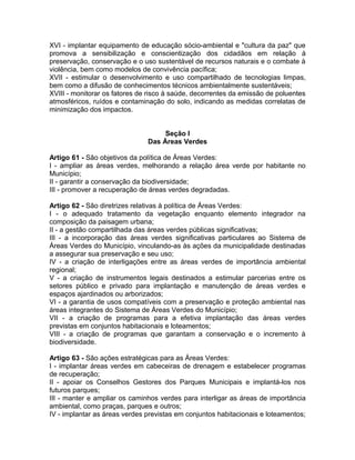 XVI - implantar equipamento de educação sócio-ambiental e "cultura da paz" que
promova a sensibilização e conscientização dos cidadãos em relação à
preservação, conservação e o uso sustentável de recursos naturais e o combate à
violência, bem como modelos de convivência pacífica;
XVII - estimular o desenvolvimento e uso compartilhado de tecnologias limpas,
bem como a difusão de conhecimentos técnicos ambientalmente sustentáveis;
XVIII - monitorar os fatores de risco à saúde, decorrentes da emissão de poluentes
atmosféricos, ruídos e contaminação do solo, indicando as medidas correlatas de
minimização dos impactos.


                                    Seção I
                               Das Áreas Verdes

Artigo 61 - São objetivos da política de Áreas Verdes:
I - ampliar as áreas verdes, melhorando a relação área verde por habitante no
Município;
II - garantir a conservação da biodiversidade;
III - promover a recuperação de áreas verdes degradadas.

Artigo 62 - São diretrizes relativas à política de Áreas Verdes:
I - o adequado tratamento da vegetação enquanto elemento integrador na
composição da paisagem urbana;
II - a gestão compartilhada das áreas verdes públicas significativas;
III - a incorporação das áreas verdes significativas particulares ao Sistema de
Áreas Verdes do Município, vinculando-as às ações da municipalidade destinadas
a assegurar sua preservação e seu uso;
IV - a criação de interligações entre as áreas verdes de importância ambiental
regional;
V - a criação de instrumentos legais destinados a estimular parcerias entre os
setores público e privado para implantação e manutenção de áreas verdes e
espaços ajardinados ou arborizados;
VI - a garantia de usos compatíveis com a preservação e proteção ambiental nas
áreas integrantes do Sistema de Áreas Verdes do Município;
VII - a criação de programas para a efetiva implantação das áreas verdes
previstas em conjuntos habitacionais e loteamentos;
VIII - a criação de programas que garantam a conservação e o incremento à
biodiversidade.

Artigo 63 - São ações estratégicas para as Áreas Verdes:
I - implantar áreas verdes em cabeceiras de drenagem e estabelecer programas
de recuperação;
II - apoiar os Conselhos Gestores dos Parques Municipais e implantá-los nos
futuros parques;
III - manter e ampliar os caminhos verdes para interligar as áreas de importância
ambiental, como praças, parques e outros;
IV - implantar as áreas verdes previstas em conjuntos habitacionais e loteamentos;
 
