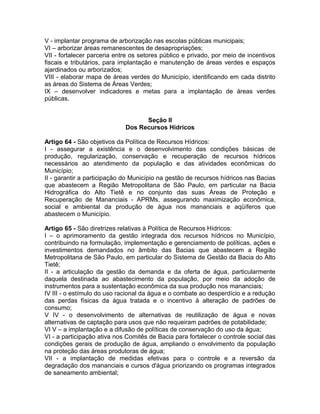 V - implantar programa de arborização nas escolas públicas municipais;
VI – arborizar áreas remanescentes de desapropriações;
VII - fortalecer parceria entre os setores público e privado, por meio de incentivos
fiscais e tributários, para implantação e manutenção de áreas verdes e espaços
ajardinados ou arborizados;
VIII - elaborar mapa de áreas verdes do Município, identificando em cada distrito
as áreas do Sistema de Áreas Verdes;
IX – desenvolver indicadores e metas para a implantação de áreas verdes
públicas.


                                   Seção II
                             Dos Recursos Hídricos

Artigo 64 - São objetivos da Política de Recursos Hídricos:
I - assegurar a existência e o desenvolvimento das condições básicas de
produção, regularização, conservação e recuperação de recursos hídricos
necessários ao atendimento da população e das atividades econômicas do
Município;
II - garantir a participação do Município na gestão de recursos hídricos nas Bacias
que abastecem a Região Metropolitana de São Paulo, em particular na Bacia
Hidrográfica do Alto Tietê e no conjunto das suas Áreas de Proteção e
Recuperação de Mananciais - APRMs, assegurando maximização econômica,
social e ambiental da produção de água nos mananciais e aqüíferos que
abastecem o Município.

Artigo 65 - São diretrizes relativas à Política de Recursos Hídricos:
I – o aprimoramento da gestão integrada dos recursos hídricos no Município,
contribuindo na formulação, implementação e gerenciamento de políticas, ações e
investimentos demandados no âmbito das Bacias que abastecem a Região
Metropolitana de São Paulo, em particular do Sistema de Gestão da Bacia do Alto
Tietê;
II - a articulação da gestão da demanda e da oferta de água, particularmente
daquela destinada ao abastecimento da população, por meio da adoção de
instrumentos para a sustentação econômica da sua produção nos mananciais;
IV III - o estímulo do uso racional da água e o combate ao desperdício e a redução
das perdas físicas da água tratada e o incentivo à alteração de padrões de
consumo;
V IV - o desenvolvimento de alternativas de reutilização de água e novas
alternativas de captação para usos que não requeiram padrões de potabilidade;
VI V – a implantação e a difusão de políticas de conservação do uso da água;
VI - a participação ativa nos Comitês de Bacia para fortalecer o controle social das
condições gerais de produção de água, ampliando o envolvimento da população
na proteção das áreas produtoras de água;
VII - a implantação de medidas efetivas para o controle e a reversão da
degradação dos mananciais e cursos d'água priorizando os programas integrados
de saneamento ambiental;
 