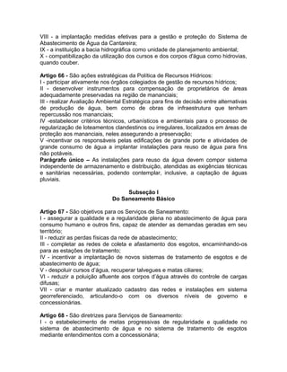 VIII - a implantação medidas efetivas para a gestão e proteção do Sistema de
Abastecimento de Água da Cantareira;
IX - a instituição a bacia hidrográfica como unidade de planejamento ambiental;
X - compatibilização da utilização dos cursos e dos corpos d'água como hidrovias,
quando couber.

Artigo 66 - São ações estratégicas da Política de Recursos Hídricos:
I - participar ativamente nos órgãos colegiados de gestão de recursos hídricos;
II - desenvolver instrumentos para compensação de proprietários de áreas
adequadamente preservadas na região de mananciais;
III - realizar Avaliação Ambiental Estratégica para fins de decisão entre alternativas
de produção de água, bem como de obras de infraestrutura que tenham
repercussão nos mananciais;
IV -estabelecer critérios técnicos, urbanísticos e ambientais para o processo de
regularização de loteamentos clandestinos ou irregulares, localizados em áreas de
proteção aos mananciais, neles assegurando a preservação;
V -incentivar os responsáveis pelas edificações de grande porte e atividades de
grande consumo de água a implantar instalações para reuso de água para fins
não potáveis.
Parágrafo único – As instalações para reuso da água devem compor sistema
independente de armazenamento e distribuição, atendidas as exigências técnicas
e sanitárias necessárias, podendo contemplar, inclusive, a captação de águas
pluviais.

                                   Subseção I
                              Do Saneamento Básico

Artigo 67 - São objetivos para os Serviços de Saneamento:
I - assegurar a qualidade e a regularidade plena no abastecimento de água para
consumo humano e outros fins, capaz de atender as demandas geradas em seu
território;
II - reduzir as perdas físicas da rede de abastecimento;
III - completar as redes de coleta e afastamento dos esgotos, encaminhando-os
para as estações de tratamento;
IV - incentivar a implantação de novos sistemas de tratamento de esgotos e de
abastecimento de água;
V - despoluir cursos d’água, recuperar talvegues e matas ciliares;
VI - reduzir a poluição afluente aos corpos d’água através do controle de cargas
difusas;
VII - criar e manter atualizado cadastro das redes e instalações em sistema
georreferenciado, articulando-o com os diversos níveis de governo e
concessionárias.

Artigo 68 - São diretrizes para Serviços de Saneamento:
I - o estabelecimento de metas progressivas de regularidade e qualidade no
sistema de abastecimento de água e no sistema de tratamento de esgotos
mediante entendimentos com a concessionária;
 