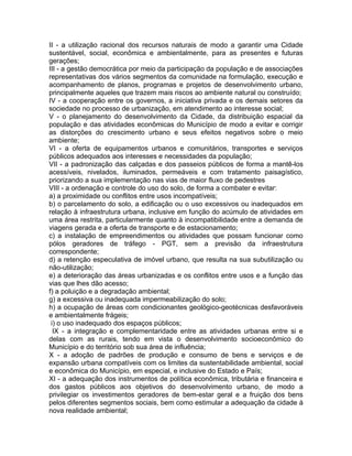 II - a utilização racional dos recursos naturais de modo a garantir uma Cidade
sustentável, social, econômica e ambientalmente, para as presentes e futuras
gerações;
III - a gestão democrática por meio da participação da população e de associações
representativas dos vários segmentos da comunidade na formulação, execução e
acompanhamento de planos, programas e projetos de desenvolvimento urbano,
principalmente aqueles que trazem mais riscos ao ambiente natural ou construído;
IV - a cooperação entre os governos, a iniciativa privada e os demais setores da
sociedade no processo de urbanização, em atendimento ao interesse social;
V - o planejamento do desenvolvimento da Cidade, da distribuição espacial da
população e das atividades econômicas do Município de modo a evitar e corrigir
as distorções do crescimento urbano e seus efeitos negativos sobre o meio
ambiente;
VI - a oferta de equipamentos urbanos e comunitários, transportes e serviços
públicos adequados aos interesses e necessidades da população;
VII - a padronização das calçadas e dos passeios públicos de forma a mantê-los
acessíveis, nivelados, iluminados, permeáveis e com tratamento paisagístico,
priorizando a sua implementação nas vias de maior fluxo de pedestres
VIII - a ordenação e controle do uso do solo, de forma a combater e evitar:
a) a proximidade ou conflitos entre usos incompatíveis;
b) o parcelamento do solo, a edificação ou o uso excessivos ou inadequados em
relação à infraestrutura urbana, inclusive em função do acúmulo de atividades em
uma área restrita, particularmente quanto à incompatibilidade entre a demanda de
viagens gerada e a oferta de transporte e de estacionamento;
c) a instalação de empreendimentos ou atividades que possam funcionar como
pólos geradores de tráfego - PGT, sem a previsão da infraestrutura
correspondente;
d) a retenção especulativa de imóvel urbano, que resulta na sua subutilização ou
não-utilização;
e) a deterioração das áreas urbanizadas e os conflitos entre usos e a função das
vias que lhes dão acesso;
f) a poluição e a degradação ambiental;
g) a excessiva ou inadequada impermeabilização do solo;
h) a ocupação de áreas com condicionantes geológico-geotécnicas desfavoráveis
e ambientalmente frágeis;
 i) o uso inadequado dos espaços públicos;
  IX - a integração e complementaridade entre as atividades urbanas entre si e
delas com as rurais, tendo em vista o desenvolvimento socioeconômico do
Município e do território sob sua área de influência;
X - a adoção de padrões de produção e consumo de bens e serviços e de
expansão urbana compatíveis com os limites da sustentabilidade ambiental, social
e econômica do Município, em especial, e inclusive do Estado e País;
XI - a adequação dos instrumentos de política econômica, tributária e financeira e
dos gastos públicos aos objetivos do desenvolvimento urbano, de modo a
privilegiar os investimentos geradores de bem-estar geral e a fruição dos bens
pelos diferentes segmentos sociais, bem como estimular a adequação da cidade à
nova realidade ambiental;
 