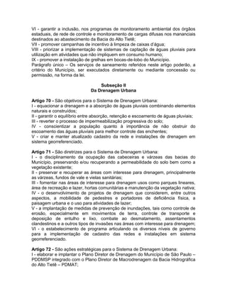 VI - garantir a inclusão, nos programas de monitoramento ambiental dos órgãos
estaduais, de rede de controle e monitoramento de cargas difusas nos mananciais
destinados ao abastecimento da Bacia do Alto Tietê;
VII - promover campanhas de incentivo à limpeza de caixas d’água;
VIII - priorizar a implementação de sistemas de captação de águas pluviais para
utilização em atividades que não impliquem em consumo humano;
IX - promover a instalação de grelhas em bocas-de-lobo do Município.
Parágrafo único – Os serviços de saneamento referidos neste artigo poderão, a
critério do Município, ser executados diretamente ou mediante concessão ou
permissão, na forma da lei.

                                  Subseção II
                              Da Drenagem Urbana

Artigo 70 - São objetivos para o Sistema de Drenagem Urbana:
I - equacionar a drenagem e a absorção de águas pluviais combinando elementos
naturais e construídos;
II - garantir o equilíbrio entre absorção, retenção e escoamento de águas pluviais;
III - reverter o processo de impermeabilização progressiva do solo;
IV - conscientizar a população quanto à importância de não obstruir do
escoamento das águas pluviais para melhor controle das enchentes;
V - criar e manter atualizado cadastro da rede e instalações de drenagem em
sistema georreferenciado.

Artigo 71 - São diretrizes para o Sistema de Drenagem Urbana:
I - o disciplinamento da ocupação das cabeceiras e várzeas das bacias do
Município, preservando e/ou recuperando a permeabilidade do solo bem como a
vegetação existente;
II - preservar e recuperar as áreas com interesse para drenagem, principalmente
as várzeas, fundos de vale e vielas sanitárias;
III - fomentar nas áreas de interesse para drenagem usos como parques lineares,
área de recreação e lazer, hortas comunitárias e manutenção da vegetação nativa;
IV - o desenvolvimento de projetos de drenagem que considerem, entre outros
aspectos, a mobilidade de pedestres e portadores de deficiência física, a
paisagem urbana e o uso para atividades de lazer;
V - a implantação de medidas de prevenção de inundações, tais como controle de
erosão, especialmente em movimentos de terra, controle de transporte e
deposição de entulho e lixo, combate ao desmatamento, assentamentos
clandestinos e a outros tipos de invasões nas áreas com interesse para drenagem;
VI - o estabelecimento de programa articulando os diversos níveis de governo
para a implementação de cadastro das redes e instalações em sistema
georreferenciado.

Artigo 72 - São ações estratégicas para o Sistema de Drenagem Urbana:
I - elaborar e implantar o Plano Diretor de Drenagem do Município de São Paulo –
PDDMSP integrado com o Plano Diretor de Macrodrenagem da Bacia Hidrográfica
do Alto Tietê – PDMAT;
 