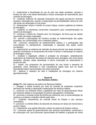 II - implementar a fiscalização do uso do solo nas vielas sanitárias, várzeas e
fundos de vale e nas áreas destinadas à futura construção de reservatórios para
controle da drenagem;
III - implantar sistemas de retenção temporária das águas pluviais;em diversas
escalas e abrangências, quando a restauração da permeabilidade natural do solo
não puder ser alcançada a curto prazo;
IV - desassorear, limpar e manter os cursos d’água, canais e galerias do sistema
de drenagem;
V - implantar os elementos construídos necessários para complementação do
sistema de drenagem;
VI - introduzir o critério de “impacto zero” em drenagem, de forma que as vazões
ocorrentes não sejam majoradas;
VII - permitir a participação da iniciativa privada na implementação das ações
propostas, em conformidade com o interesse público;
VIII - promover campanhas de esclarecimento público e a participação das
comunidades no planejamento, implantação e operação das ações contra
inundações;
IX - regulamentar os sistemas de retenção de águas pluviais nas áreas privadas e
públicas controlando os lançamentos de modo a reduzir a sobrecarga no sistema
de drenagem urbana;
X - atualizar a legislação voltada à proteção da drenagem, estabelecendo
parâmetros de tratamento das áreas de interesse para drenagem, tais como faixas
sanitárias, várzeas, áreas destinadas à futura construção de reservatórios e
fundos de vale;
XI - adotar, nos programas de pavimentação de vias locais e passeios de
pedestres, pisos drenantes e criar mecanismos legais para que as áreas
descobertas sejam pavimentadas com pisos drenantes;
XII - elaborar o cadastro de rede e instalações de drenagem em sistema
georreferenciado.

                                  Seção III
                            Dos Resíduos Sólidos

Artigo 73 - São objetivos da política de Resíduos Sólidos:
I - proteger a saúde humana por meio do controle de ambientes insalubres
derivados de manejo e destinação inadequados de resíduos sólidos;
II - promover um ambiente limpo e agradável por meio do gerenciamento eficaz
dos resíduos sólidos e recuperação do passivo paisagístico e ambiental;
III - promover a inclusão social da família que sobrevive com a comercialização de
resíduos e erradicar o trabalho infantil nesta área;
IV - implantar mecanismos de controle social do Estado e dos serviços
contratados;
V - promover o controle efetivo do descarte de resíduos em áreas de mananciais e
cursos d`água;
VI - implementar uma gestão eficiente e eficaz do sistema de limpeza urbana;
VII – promover ações de gerenciamento dos resíduos domiciliares, comerciais e
de construção civil, que promovam oportunidade de trabalho e geração de renda
 