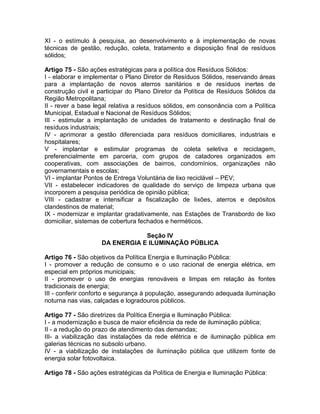 XI - o estímulo à pesquisa, ao desenvolvimento e à implementação de novas
técnicas de gestão, redução, coleta, tratamento e disposição final de resíduos
sólidos;

Artigo 75 - São ações estratégicas para a política dos Resíduos Sólidos:
I - elaborar e implementar o Plano Diretor de Resíduos Sólidos, reservando áreas
para a implantação de novos aterros sanitários e de resíduos inertes de
construção civil e participar do Plano Diretor da Política de Resíduos Sólidos da
Região Metropolitana;
II - rever a base legal relativa a resíduos sólidos, em consonância com a Política
Municipal, Estadual e Nacional de Resíduos Sólidos;
III - estimular a implantação de unidades de tratamento e destinação final de
resíduos industriais;
IV - aprimorar a gestão diferenciada para resíduos domiciliares, industriais e
hospitalares;
V - implantar e estimular programas de coleta seletiva e reciclagem,
preferencialmente em parceria, com grupos de catadores organizados em
cooperativas, com associações de bairros, condomínios, organizações não
governamentais e escolas;
VI - implantar Pontos de Entrega Voluntária de lixo reciclável – PEV;
VII - estabelecer indicadores de qualidade do serviço de limpeza urbana que
incorporem a pesquisa periódica de opinião pública;
VIII - cadastrar e intensificar a fiscalização de lixões, aterros e depósitos
clandestinos de material;
IX - modernizar e implantar gradativamente, nas Estações de Transbordo de lixo
domiciliar, sistemas de cobertura fechados e herméticos.

                                Seção IV
                    DA ENERGIA E ILUMINAÇÃO PÚBLICA

Artigo 76 - São objetivos da Política Energia e Iluminação Pública:
I - promover a redução de consumo e o uso racional de energia elétrica, em
especial em próprios municipais;
II - promover o uso de energias renováveis e limpas em relação às fontes
tradicionais de energia;
III - conferir conforto e segurança à população, assegurando adequada iluminação
noturna nas vias, calçadas e logradouros públicos.

Artigo 77 - São diretrizes da Política Energia e Iluminação Pública:
I - a modernização e busca de maior eficiência da rede de iluminação pública;
II - a redução do prazo de atendimento das demandas;
III- a viabilização das instalações da rede elétrica e de iluminação pública em
galerias técnicas no subsolo urbano.
IV - a viabilização de instalações de iluminação pública que utilizem fonte de
energia solar fotovoltaica.

Artigo 78 - São ações estratégicas da Política de Energia e Iluminação Pública:
 