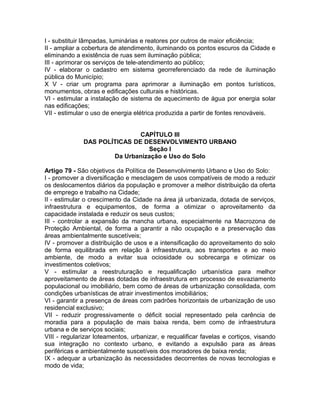 I - substituir lâmpadas, luminárias e reatores por outros de maior eficiência;
II - ampliar a cobertura de atendimento, iluminando os pontos escuros da Cidade e
eliminando a existência de ruas sem iluminação pública;
III - aprimorar os serviços de tele-atendimento ao público;
IV - elaborar o cadastro em sistema georreferenciado da rede de iluminação
pública do Município;
X V - criar um programa para aprimorar a iluminação em pontos turísticos,
monumentos, obras e edificações culturais e históricas.
VI - estimular a instalação de sistema de aquecimento de água por energia solar
nas edificações;
VII - estimular o uso de energia elétrica produzida a partir de fontes renováveis.


                              CAPÍTULO III
              DAS POLÍTICAS DE DESENVOLVIMENTO URBANO
                                Seção I
                      Da Urbanização e Uso do Solo

Artigo 79 - São objetivos da Política de Desenvolvimento Urbano e Uso do Solo:
I - promover a diversificação e mesclagem de usos compatíveis de modo a reduzir
os deslocamentos diários da população e promover a melhor distribuição da oferta
de emprego e trabalho na Cidade;
II - estimular o crescimento da Cidade na área já urbanizada, dotada de serviços,
infraestrutura e equipamentos, de forma a otimizar o aproveitamento da
capacidade instalada e reduzir os seus custos;
III - controlar a expansão da mancha urbana, especialmente na Macrozona de
Proteção Ambiental, de forma a garantir a não ocupação e a preservação das
áreas ambientalmente suscetíveis;
IV - promover a distribuição de usos e a intensificação do aproveitamento do solo
de forma equilibrada em relação à infraestrutura, aos transportes e ao meio
ambiente, de modo a evitar sua ociosidade ou sobrecarga e otimizar os
investimentos coletivos;
V - estimular a reestruturação e requalificação urbanística para melhor
aproveitamento de áreas dotadas de infraestrutura em processo de esvaziamento
populacional ou imobiliário, bem como de áreas de urbanização consolidada, com
condições urbanísticas de atrair investimentos imobiliários;
VI - garantir a presença de áreas com padrões horizontais de urbanização de uso
residencial exclusivo;
VII - reduzir progressivamente o déficit social representado pela carência de
moradia para a população de mais baixa renda, bem como de infraestrutura
urbana e de serviços sociais;
VIII - regularizar loteamentos, urbanizar, e requalificar favelas e cortiços, visando
sua integração no contexto urbano, e evitando a expulsão para as áreas
periféricas e ambientalmente suscetíveis dos moradores de baixa renda;
IX - adequar a urbanização às necessidades decorrentes de novas tecnologias e
modo de vida;
 