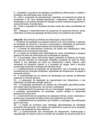 X - possibilitar a ocorrência de tipologias arquitetônicas diferenciadas e facilitar a
reciclagem das edificações para novos usos;
XI - coibir o surgimento de assentamentos irregulares, em especial nas áreas de
mananciais e de risco geológico-geotécnico, implantando sistema eficaz de
fiscalização e uma política eficiente de redução do déficit habitacional garantindo o
acesso de todas a moradia digna;
XII – Evitar a expulsão de moradores de baixa renda das áreas consolidadas da
cidade;
XIII – Assegurar o desenvolvimento de programas de assessoria técnica, social,
urbanística e jurídica da população de baixa renda com problemas de moradia.


Artigo 80 - São diretrizes da Política de Urbanização e Uso do Solo:
I - a melhoria da qualidade dos espaços públicos e do meio ambiente, o estímulo
às atividades de comércio e serviços e preservação e reabilitação do patrimônio
arquitetônico nas áreas subaproveitadas de urbanização consolidada;
II - o controle do adensamento construtivo em áreas com infraestrutura viária
saturada ou em processo de saturação;
III - a criação de condições para implantação de novas centralidades e espaços
públicos em áreas de urbanização não consolidada ou precária;
IV - a recuperação, pelos instrumentos legais constantes do Estatuto da Cidade,
dos recursos advindos da valorização imobiliária resultante da ação do Poder
Público e sua aplicação em obras de infraestrutura urbana, sistema viário
necessário ao transporte coletivo, e à circulação de cargas, bens e serviços
recuperação ambiental e habitação de interesse social;
V - o aperfeiçoamento da legislação de parcelamento, uso e ocupação do solo,
considerando as condições ambientais, capacidade da infraestrutura, circulação e
transporte coletivo;
VI - a implementação de um sistema de fiscalização que articule as diferentes
instâncias e níveis de governo;
VII - a adequação da legislação de regularização dos loteamentos e das
edificações, às diretrizes previstas nesta lei;
VIII - a atualização permanente do sistema de informações georreferenciadas,
com dados sobre parcelamento, uso do solo e edificações
IX - o estabelecimento de parcerias com as universidades, órgãos governamentais
e entidades representativas da sociedade, visando ampliar a capacidade
operacional do Executivo;
X - o desenvolvimento de programas de assessoria técnica, social, urbanística e
jurídica para a população de baixa renda com problemas de moradia;
XI - o estabelecimento de parâmetros que facilitem a reciclagem das edificações
para novos usos.
XII - a criação de incentivos para instalação descentralizada de atividades
produtivas não poluentes, com relação aos parâmetros usuais de uso e ocupação
do solo e de qualidade do meio ambiente;
XIII - o condicionamento das intervenções de alargamento, modernização e
requalificação do sistema viário ao controle das emissões de contaminantes do ar
 