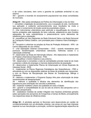e de ruídos veiculares, bem como a garantia da qualidade ambiental no seu
entorno.
XIV – garantir a reversão do esvaziamento populacional nas áreas consolidadas
do município.

Artigo 81 - São ações estratégicas da Política de Urbanização e Uso do Solo:
I - consolidar a legislação de parcelamento, uso e ocupação do solo, monitorando
sua aplicação e avaliando permanentemente seus resultados de modo a
assegurar o cumprimento da função social da propriedade urbana;
II - criar instrumentos urbanísticos para estimular a requalificação de imóveis e
bairros protegidos pela legislação de bens culturais, adaptando-os para funções
adequadas às suas características e preservando-os como elementos de
referência para a população;
III - requalificar as vias integrantes da Rede Estrutural Viária e da Rede Estrutural
de Transporte Público Coletivo, com prioridade para o Sistema Viário Estratégico -
SVE;
IV - recuperar e urbanizar as porções da Área de Proteção Ambiental – APA - do
Carmo adequadas ao uso urbano;
V - criar Operações Urbanas Consorciadas – OUC - quando necessárias para
promover transformações urbanísticas estruturais, melhorias sociais e a
valorização ambiental;
VI - desenvolver as Áreas de Intervenção Urbana - AIU elaborando e implantando
os Projetos Urbanísticos Específicos - PUE;
VII - requalificar o Centro Histórico e seu entorno;
VIII - desenvolver e consolidar a rede de centralidades prevista nesta lei de modo
a propiciar a oferta de empregos e menores deslocamentos da população;
IX - desenvolver e implementar Planos de Urbanização em Zonas Especiais de
Interesse Social - ZEIS;
X - implementar os Planos Regionais Estratégicos das Subprefeituras - PRE e,
articulando-os com as disposições relativas às áreas de proteção aos mananciais,
e com os Planos de Recuperação das Bacias do Guarapiranga, Billings e
Cantareira;
XI - elaborar e implementar o Programa Espaço Arte para urbanização de áreas
remanescentes de desapropriação;
XII - melhorar a qualidade e eficácia dos elementos de identificação dos
logradouros para orientação dos veículos e pedestres;
XIII - implantar mobiliário urbano de qualidade em toda a Cidade;
XIV - garantir a compatibilidade do uso do solo do entorno dos aeroportos com a
atividade aeroportuária;
XV - estabelecer medidas de caráter mitigador dos impactos ambientais gerados
pelas operações dos aeroportos de Congonhas e Campo de Marte, principalmente
nas respectivas áreas de influência direta.


Artigo 82 - A atividade agrícola no Município será desenvolvida em caráter de
complementaridade com as atividades urbanas, nas zonas em que haja interesse
especial na sua manutenção e promoção, conforme regulamentação específica da
 