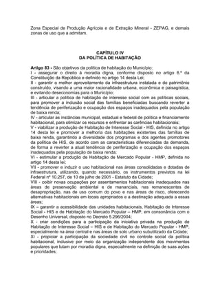 Zona Especial de Produção Agrícola e de Extração Mineral - ZEPAG, e demais
zonas de uso que a admitam.



                                 CAPÍTULO IV
                          DA POLÍTICA DE HABITAÇÃO

Artigo 83 - São objetivos da política de habitação do Município:
I - assegurar o direito à moradia digna, conforme disposto no artigo 6.º da
Constituição da República e definido no artigo 14 desta Lei;
II - garantir o melhor aproveitamento da infraestrutura instalada e do patrimônio
construído, visando a uma maior racionalidade urbana, econômica e paisagística,
e evitando deseconomias para o Município;
III - articular a política de habitação de interesse social com as políticas sociais,
para promover a inclusão social das famílias beneficiadas buscando reverter a
tendência de periferização e ocupação dos espaços inadequados pela população
de baixa renda;
IV - articular as instâncias municipal, estadual e federal de política e financiamento
habitacional, para otimizar os recursos e enfrentar as carências habitacionais;
V - viabilizar a produção de Habitação de Interesse Social - HIS, definida no artigo
14 desta lei e promover a melhoria das habitações existentes das famílias de
baixa renda, garantindo a diversidade dos programas e dos agentes promotores
da política de HIS, de acordo com as características diferenciadas da demanda,
de forma a reverter a atual tendência de periferização e ocupação dos espaços
inadequados pela população de baixa renda;
VI - estimular a produção de Habitação de Mercado Popular - HMP, definida no
artigo 14 desta lei;
VII - promover e induzir o uso habitacional nas áreas consolidadas e dotadas de
infraestrutura, utilizando, quando necessário, os instrumentos previstos na lei
Federal nº 10.257, de 10 de julho de 2001 - Estatuto da Cidade;
VIII - coibir novas ocupações por assentamentos habitacionais inadequados nas
áreas de preservação ambiental e de mananciais, nas remanescentes de
desapropriação, nas de uso comum do povo e nas áreas de risco, oferecendo
alternativas habitacionais em locais apropriados e a destinação adequada a essas
áreas;
IX – garantir a acessibilidade das unidades habitacionais, Habitação de Interesse
Social - HIS e de Habitação do Mercado Popular – HMP, em consonância com o
Desenho Universal, disposto no Decreto 5.296/2004;
X - criar condições para a participação da iniciativa privada na produção de
Habitação de Interesse Social – HIS e de Habitação do Mercado Popular - HMP,
especialmente na área central e nas áreas de solo urbano subutilizado da Cidade;
XI - propiciar a participação da sociedade civil no controle social da política
habitacional, inclusive por meio da organização independente dos movimentos
populares que lutam por moradia digna, especialmente na definição de suas ações
e prioridades;
 