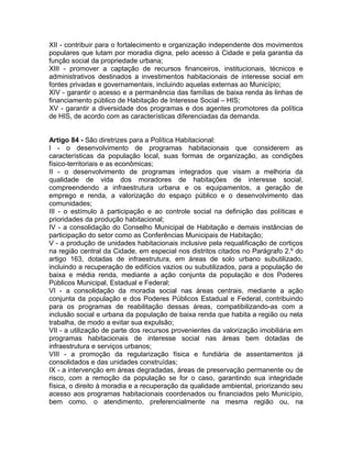 XII - contribuir para o fortalecimento e organização independente dos movimentos
populares que lutam por moradia digna, pelo acesso à Cidade e pela garantia da
função social da propriedade urbana;
XIII - promover a captação de recursos financeiros, institucionais, técnicos e
administrativos destinados a investimentos habitacionais de interesse social em
fontes privadas e governamentais, incluindo aquelas externas ao Município;
XIV - garantir o acesso e a permanência das famílias de baixa renda às linhas de
financiamento público de Habitação de Interesse Social – HIS;
XV - garantir a diversidade dos programas e dos agentes promotores da política
de HIS, de acordo com as características diferenciadas da demanda.


Artigo 84 - São diretrizes para a Política Habitacional:
I - o desenvolvimento de programas habitacionais que considerem as
características da população local, suas formas de organização, as condições
físico-territoriais e as econômicas;
II - o desenvolvimento de programas integrados que visam a melhoria da
qualidade de vida dos moradores de habitações de interesse social,
compreendendo a infraestrutura urbana e os equipamentos, a geração de
emprego e renda, a valorização do espaço público e o desenvolvimento das
comunidades;
III - o estímulo à participação e ao controle social na definição das políticas e
prioridades da produção habitacional;
IV - a consolidação do Conselho Municipal de Habitação e demais instâncias de
participação do setor como as Conferências Municipais de Habitação;
V - a produção de unidades habitacionais inclusive pela requalificação de cortiços
na região central da Cidade, em especial nos distritos citados no Parágrafo 2.º do
artigo 163, dotadas de infraestrutura, em áreas de solo urbano subutilizado,
incluindo a recuperação de edifícios vazios ou subutilizados, para a população de
baixa e média renda, mediante a ação conjunta da população e dos Poderes
Públicos Municipal, Estadual e Federal;
VI - a consolidação da moradia social nas áreas centrais, mediante a ação
conjunta da população e dos Poderes Públicos Estadual e Federal, contribuindo
para os programas de reabilitação dessas áreas, compatibilizando-as com a
inclusão social e urbana da população de baixa renda que habita a região ou nela
trabalha, de modo a evitar sua expulsão;
VII - a utilização de parte dos recursos provenientes da valorização imobiliária em
programas habitacionais de interesse social nas áreas bem dotadas de
infraestrutura e serviços urbanos;
VIII - a promoção da regularização física e fundiária de assentamentos já
consolidados e das unidades construídas;
IX - a intervenção em áreas degradadas, áreas de preservação permanente ou de
risco, com a remoção da população se for o caso, garantindo sua integridade
física, o direito à moradia e a recuperação da qualidade ambiental, priorizando seu
acesso aos programas habitacionais coordenados ou financiados pelo Município,
bem como, o atendimento, preferencialmente na mesma região ou, na
 