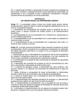 XII - a regularização fundiária e urbanização de áreas ocupadas por população de
baixa renda, mediante o estabelecimento de normas especiais de urbanização, de
parcelamento e uso e ocupação do solo e edificação, consideradas a situação
socioeconômica da população e as normas ambientais;

                            CAPÍTULO III
              DA FUNÇÃO SOCIAL DA PROPRIEDADE URBANA

Artigo 11 - A propriedade urbana cumpre sua função social quando atende,
simultaneamente, segundo critérios e graus de exigência estabelecidos em lei, no
mínimo, os seguintes requisitos:
I - o atendimento das necessidades dos cidadãos quanto à qualidade de vida, à
justiça social, o acesso universal aos direitos sociais e ao desenvolvimento
econômico;
II - a compatibilidade do uso da propriedade com a infraestrutura, equipamentos e
serviços públicos disponíveis;
III - a compatibilidade do uso da propriedade com a preservação da qualidade do
ambiente urbano e natural;
IV - a compatibilidade do uso da propriedade com a segurança, bem estar e a
saúde de seus usuários e vizinhos.

Artigo 12 - A função social da propriedade urbana, elemento constitutivo do direito
de propriedade, deverá subordinar-se às exigências fundamentais de ordenação
da Cidade expressas neste Plano e no artigo 151 da Lei Orgânica do Município,
compreendendo:
I - a distribuição de usos e intensidades de ocupação do solo de forma equilibrada
em relação à infraestrutura disponível, aos transportes e ao meio ambiente, de
modo a evitar ociosidade e sobrecarga dos investimentos coletivos;
II - a intensificação da ocupação do solo condicionada à ampliação da capacidade
de infraestrutura;
III - a adequação das condições de ocupação do sítio às características do meio
físico, para impedir a deterioração de áreas do Município;
IV - a melhoria da paisagem urbana, a preservação dos sítios históricos, dos
recursos naturais e, em especial, dos mananciais de abastecimento de água do
Município;
V - ações corretivas e recuperação de áreas contaminadas ou deterioradas
visando à melhoria do meio ambiente e das condições de habitabilidade;
VI - o acesso à moradia digna, com a ampliação da oferta de habitação para as
faixas de renda média e baixa;
VII - a descentralização das atividades geradoras de emprego e o adensamento
populacional das regiões com alto índice de oferta de trabalho;
VIII - a regulamentação do parcelamento, uso e ocupação do solo de modo a
incentivar a ação dos agentes promotores de Habitação de Interesse Social (HIS)
e Habitação do Mercado Popular (HMP);
IX - a promoção e o desenvolvimento de um sistema de transporte coletivo não-
poluente e o desestímulo do uso do transporte individual motorizado;
 