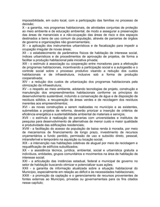 impossibilidade, em outro local, com a participação das famílias no processo de
decisão;
X - a garantia, nos programas habitacionais, de atividades conjuntas de proteção
ao meio ambiente e de educação ambiental, de modo a assegurar a preservação
das áreas de mananciais e a não-ocupação das áreas de risco e dos espaços
destinados a bens de uso comum da população, através de parcerias de órgãos
de governo e organizações não governamentais;
XI - a aplicação dos instrumentos urbanísticos e de fiscalização para impedir a
ocupação irregular de novas áreas;
XII - o estabelecimento de parâmetros físicos de habitação de interesse social,
índices urbanísticos e de procedimentos de aprovação de projetos, de forma a
facilitar a produção habitacional pela iniciativa privada;
XIII - o estímulo à associação ou cooperação entre moradores para a efetivação
de programas habitacionais, incentivando a participação social e a autogestão e o
controle social sobre o processo produtivo visando a redução dos custos
habitacionais e de infraestrutura, inclusive sob a forma de produção
cooperativada;
XIV - a redução dos custos de urbanização dos programas habitacionais pela
otimização da infraestrutura;
XV - o respeito ao meio ambiente, adotando tecnologias de projeto, construção e
manutenção dos empreendimentos habitacionais conforme os princípios do
desenvolvimento sustentável, incluindo a conservação de água e de disposição de
resíduos sólidos, a recuperação de áreas verdes e de reciclagem dos resíduos
inerentes aos empreendimentos;
XVI - as novas construções a serem realizadas no município e as existentes,
submetidas a projetos de reforma, deverão priorizar a inserção de critérios de
eficiência energética e sustentabilidade ambiental de materiais e serviços;
XVII - o estímulo à realização de parcerias com universidades e institutos de
pesquisa para desenvolvimento de alternativas de menor custo e maior qualidade
e produtividade das edificações residenciais;
XVIII - a facilitação do acesso da população de baixa renda à moradia, por meio
de mecanismos de financiamento de longo prazo, investimento de recursos
orçamentários a fundo perdido, permissão de uso e subsídio direto, pessoal,
intransferível e temporário na aquisição ou locação social;
XIX - a intervenção nas habitações coletivas de aluguel por meio da reciclagem e
requalificação de edifícios subutilizados;
XX - a assistência técnica, jurídica, ambiental, social e urbanística gratuita a
indivíduos, entidades, grupos comunitários e movimentos na área de habitação de
interesse social;
XXI - a articulação das instâncias estadual, federal e municipal de governo no
setor de habitação buscando otimizar e potencializar suas ações;
XXII - a garantia de informação atualizada sobre a situação habitacional do
Município, especialmente em relação ao déficit e às necessidades habitacionais;
XXIII - a promoção da captação e o gerenciamento de recursos provenientes de
fontes externas ao Município, privadas ou governamentais para os fins citados
nesse capítulo;
 