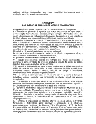 políticas públicas relacionadas, bem como possibilitar instrumentos para a
avaliação e monitoramento de resultados.



                             CAPÍTULO V
          DA POLÍTICA DE CIRCULAÇÃO VIÁRIA E TRANSPORTES

Artigo 86 - São objetivos da política de Circulação Viária e de Transportes:
I - implantar e gerenciar a logística dos fluxos circulatórios no que tange à
administração da circulação de pessoas, cargas, serviços, informações e bens em
geral, administrando as mútuas interferências dos fluxos entre si e com relação ao
território urbano, nele considerados os habitantes e os recursos naturais;
II - garantir e melhorar a circulação, a acessibilidade, a mobilidade de pessoas,
bens e serviços e o transporte urbano proporcionando deslocamentos intra e
interurbanos que atendam às necessidades da população, inclusive quanto aos
aspectos de confiabilidade, segurança, conforto, rapidez e prontidão, e à
consideração de grupos com necessidades específicas;
III - priorizar o transporte coletivo ao transporte individual;
IV - tornar o sistema de transporte coletivo e de trânsito um provedor eficaz e
democrático da mobilidade e acessibilidade urbana;
V - garantir a universalidade do transporte público;
VI - reduzir deseconomias através de restrição dos fluxos inadequados, e
aumentar a competitividade do processo produtivo através da gestão da cadeia
logística de pessoas, produtos, bens e serviços;
VII - garantir o desempenho de cada um dos modos que se utilizam do sistema
viário, inclusive os não motorizados, a saber: pedestres, ciclistas, motociclistas,
transporte coletivo regular e fretado, veículos de carga e automóveis,
desenvolvendo ações eficazes de gerenciamento;
VIII - incentivar a competitividade do transporte coletivo perante o transporte
individual, visando aumentar sua participação na divisão modal das viagens
motorizadas;
IX - criar centros de distribuição logística e de armazenamento de carga, e novos
terminais rodoviários de passageiros, compatíveis com as Políticas de Logística, e
de Circulação Viária e de Transporte da Cidade de São Paulo;
X - garantir e melhorar a articulação física e operacional do Município de São
Paulo com a Região Metropolitana, com o país e com o exterior, por meio da
adequação das respectivas estruturas e dos serviços rodoviário, ferroviário,
hidroviário, dutoviário e aeroviário, assegurando, através da integração física,
operacional e tarifária, a racionalização de investimentos e a mais plena
integração territorial;
XI - fomentar a implantação de ligações através de anéis viários, rodoviários,
ferroviários e hidroviários, para promover a articulação e a integração
progressivamente periférica do Sistema Viário Estratégico - SVE, da Rede
Estrutural Viária e da Rede Estrutural de Transporte Público Coletivo, para evitar
os fluxos radiais, diametrais e de travessia das regiões centrais e para melhorar a
interligação dos bairros entre si e com outros municípios da região metropolitana;
 