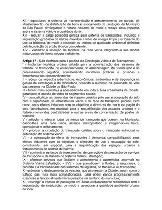 XII - equacionar o sistema de movimentação e armazenamento de cargas, de
abastecimento, de distribuição de bens e escoamento da produção do Município
de São Paulo, privilegiando o horário noturno, de modo a reduzir seus impactos
sobre o sistema viário e a qualidade do ar;
XIII - reduzir a carga poluidora gerada pelo sistema de transportes, incluindo a
implantação gradativa de ônibus movidos a fonte de energia limpa e o fomento do
uso da bicicleta, de modo a respeitar os índices de qualidade ambiental definidos
pela legislação do órgão técnico competente;
XIV - viabilizar a inserção da bicicleta na rede viária integrando-a aos modos
motorizados de forma segura e eficiente;

Artigo 87 - São diretrizes para a política de Circulação Viária e de Transportes:
I - implantar logística urbana voltada para a administração dos sistemas de
trânsito, de transporte, de estacionamento, de armazenagem, de distribuição e de
processamento logístico, concatenando iniciativas públicas e privadas e
fomentando seu desenvolvimento;
II - reduzir os impactos urbanísticos, econômicos, ambientais e de segurança na
gestão de circulação e da mobilidade, visando o aumento da qualidade de vida
das pessoas na Cidade de São Paulo;
III - tornar mais equitativa a acessibilidade em toda a área urbanizada da Cidade,
garantindo o acesso de todos os segmentos sociais;
IV - compatibilizar as demandas de viagem geradas pelo uso e ocupação do solo
com a capacidade da infraestrutura viária e da rede de transporte público, bem
como, seus efeitos indutores com os objetivos e diretrizes de uso e ocupação do
solo, contribuindo, em especial, para a requalificação dos espaços urbanos e o
fortalecimento das centralidades e outras áreas de concentração de postos de
trabalho;
V - articular e integrar todos os meios de transporte que operam no Município,
dando-lhes uma rede única, alcance metropolitano e integrando-as física,
operacional e tarifariamente;
VI - priorizar a circulação do transporte coletivo sobre o transporte individual na
ordenação do sistema viário;
VII - a adequação da oferta de transportes à demanda, compatibilizando seus
efeitos indutores com os objetivos e diretrizes de uso e ocupação do solo,
contribuindo, em especial, para a requalificação dos espaços urbanos e
fortalecimento de centros de bairros;
VIII - concentrar esforços de investimento, de operação e de prestação de serviços
de transporte e de trânsito no Sistema Viário Estratégico;
IX - oferecer serviços que facilitem o atendimento a ocorrências anormais no
Sistema Viário Estratégico - SVE - que prejudiquem a fluidez, a segurança, o
conforto e a confiabilidade dos sistemas de logística, de trânsito e de transporte;
X - estimular o deslocamento de veículos que atravessam a Cidade, assim como o
tráfego das vias mais congestionadas, para anéis viários progressivamente
exteriores e funcionalmente hierarquizados no território do município;
XI - restringir o trânsito de passagem em áreas exclusivamente residenciais com a
implantação de sinalização, de modo a assegurar a qualidade ambiental urbana
do local;
 