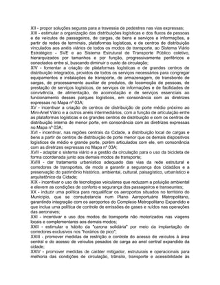 XII - propor soluções seguras para a travessia de pedestres nas vias expressas;
XIII - estimular a organização das distribuições logísticas e dos fluxos de pessoas
e de veículos de passageiros, de cargas, de bens e serviços e informações, a
partir de redes de terminais, plataformas logísticas, e de centros de distribuição
vinculados aos anéis viários de todos os modos de transporte, ao Sistema Viário
Estratégico - SVE e ao Sistema Estrutural de Transporte Público coletivo,
hierarquizados por tamanhos e por função, progressivamente periféricos e
conectados entre si, buscando diminuir o custo da circulação;
XIV - fomentar a criação de plataformas logísticas e de grandes centros de
distribuição integrados, providos de todos os serviços necessários para congregar
equipamentos e instalações de transporte, de armazenagem, de transbordo de
cargas, de processamento auxiliar de produtos, de locomoção de pessoas, de
prestação de serviços logísticos, de serviços de informações e de facilidades de
convivência, de alimentação, de acomodação e de serviços essenciais ao
funcionamento desses parques logísticos, em consonância com as diretrizes
expressas no Mapa nº 03A;
XV - incentivar a criação de centros de distribuição de porte médio próximo ao
Mini-Anel Viário e a outros anéis intermediários, com a função de articulação entre
as plataformas logísticas e os grandes centros de distribuição e com os centros de
distribuição interna de menor porte, em consonância com as diretrizes expressas
no Mapa nº 03A;
XVI - incentivar, nas regiões centrais da Cidade, a distribuição local de cargas e
bens a partir de centros de distribuição de porte menor que os demais dispositivos
logísticos de médio e grande porte, porém articulados com ele, em consonância
com as diretrizes expressas no Mapa nº 03A;
XVII - adaptar o sistema viário e a gestão da circulação para o uso da bicicleta de
forma coordenada junto aos demais modos de transporte;
XVIII - dar tratamento urbanístico adequado das vias da rede estrutural e
corredores de transportes, de modo a garantir a segurança dos cidadãos e a
preservação do patrimônio histórico, ambiental, cultural, paisagístico, urbanístico e
arquitetônico da Cidade;
XIX - incentivar o uso de tecnologias veiculares que reduzam a poluição ambiental
e elevem as condições de conforto e segurança dos passageiros e transeuntes;
XX - induzir uma política para requalificar os aeroportos situados no território do
Município, que se consubstancie num Plano Aeroportuário Metropolitano,
garantindo integração com os aeroportos do Complexo Metropolitano Expandido e
que inclua uma política de controle de emissões de gases e ruídos nas operações
das aeronaves;
XXI - incentivar o uso dos modos de transporte não motorizados nas viagens
locais e complementares aos demais modos;
XXII - estimular o hábito da "carona solidária" por meio da implantação de
corredores exclusivos nos "horários de pico";
XXIII - promover medidas de restrição e controle do acesso de veículos à área
central e do acesso de veículos pesados de carga ao anel central expandido da
cidade;
XXIV - promover medidas de caráter mitigador, estruturais e operacionais para
melhoria das condições de circulação, trânsito, transporte e acessibilidade às
 
