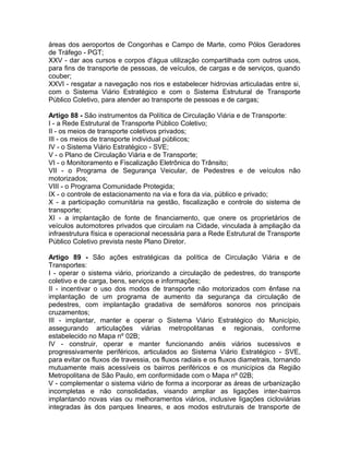 áreas dos aeroportos de Congonhas e Campo de Marte, como Pólos Geradores
de Tráfego - PGT;
XXV - dar aos cursos e corpos d'água utilização compartilhada com outros usos,
para fins de transporte de pessoas, de veículos, de cargas e de serviços, quando
couber;
XXVI - resgatar a navegação nos rios e estabelecer hidrovias articuladas entre si,
com o Sistema Viário Estratégico e com o Sistema Estrutural de Transporte
Público Coletivo, para atender ao transporte de pessoas e de cargas;

Artigo 88 - São instrumentos da Política de Circulação Viária e de Transporte:
I - a Rede Estrutural de Transporte Público Coletivo;
II - os meios de transporte coletivos privados;
III - os meios de transporte individual públicos;
IV - o Sistema Viário Estratégico - SVE;
V - o Plano de Circulação Viária e de Transporte;
VI - o Monitoramento e Fiscalização Eletrônica do Trânsito;
VII - o Programa de Segurança Veicular, de Pedestres e de veículos não
motorizados;
VIII - o Programa Comunidade Protegida;
IX - o controle de estacionamento na via e fora da via, público e privado;
X - a participação comunitária na gestão, fiscalização e controle do sistema de
transporte;
XI - a implantação de fonte de financiamento, que onere os proprietários de
veículos automotores privados que circulam na Cidade, vinculada à ampliação da
infraestrutura física e operacional necessária para a Rede Estrutural de Transporte
Público Coletivo prevista neste Plano Diretor.

Artigo 89 - São ações estratégicas da política de Circulação Viária e de
Transportes:
I - operar o sistema viário, priorizando a circulação de pedestres, do transporte
coletivo e de carga, bens, serviços e informações;
II - incentivar o uso dos modos de transporte não motorizados com ênfase na
implantação de um programa de aumento da segurança da circulação de
pedestres, com implantação gradativa de semáforos sonoros nos principais
cruzamentos;
III - implantar, manter e operar o Sistema Viário Estratégico do Município,
assegurando articulações viárias metropolitanas e regionais, conforme
estabelecido no Mapa nº 02B;
IV - construir, operar e manter funcionando anéis viários sucessivos e
progressivamente periféricos, articulados ao Sistema Viário Estratégico - SVE,
para evitar os fluxos de travessia, os fluxos radiais e os fluxos diametrais, tornando
mutuamente mais acessíveis os bairros periféricos e os municípios da Região
Metropolitana de São Paulo, em conformidade com o Mapa nº 02B;
V - complementar o sistema viário de forma a incorporar as áreas de urbanização
incompletas e não consolidadas, visando ampliar as ligações inter-bairros
implantando novas vias ou melhoramentos viários, inclusive ligações cicloviárias
integradas às dos parques lineares, e aos modos estruturais de transporte de
 