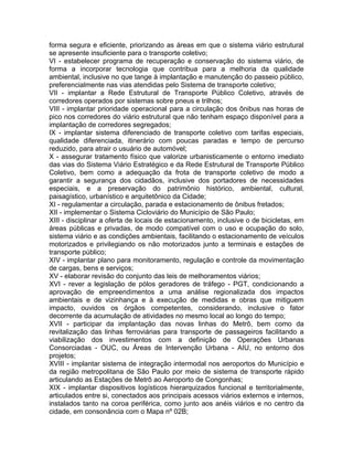 forma segura e eficiente, priorizando as áreas em que o sistema viário estrutural
se apresente insuficiente para o transporte coletivo;
VI - estabelecer programa de recuperação e conservação do sistema viário, de
forma a incorporar tecnologia que contribua para a melhoria da qualidade
ambiental, inclusive no que tange à implantação e manutenção do passeio público,
preferencialmente nas vias atendidas pelo Sistema de transporte coletivo;
VII - implantar a Rede Estrutural de Transporte Público Coletivo, através de
corredores operados por sistemas sobre pneus e trilhos;
VIII - implantar prioridade operacional para a circulação dos ônibus nas horas de
pico nos corredores do viário estrutural que não tenham espaço disponível para a
implantação de corredores segregados;
IX - implantar sistema diferenciado de transporte coletivo com tarifas especiais,
qualidade diferenciada, itinerário com poucas paradas e tempo de percurso
reduzido, para atrair o usuário de automóvel;
X - assegurar tratamento físico que valorize urbanisticamente o entorno imediato
das vias do Sistema Viário Estratégico e da Rede Estrutural de Transporte Público
Coletivo, bem como a adequação da frota de transporte coletivo de modo a
garantir a segurança dos cidadãos, inclusive dos portadores de necessidades
especiais, e a preservação do patrimônio histórico, ambiental, cultural,
paisagístico, urbanístico e arquitetônico da Cidade;
XI - regulamentar a circulação, parada e estacionamento de ônibus fretados;
XII - implementar o Sistema Cicloviário do Município de São Paulo;
XIII - disciplinar a oferta de locais de estacionamento, inclusive o de bicicletas, em
áreas públicas e privadas, de modo compatível com o uso e ocupação do solo,
sistema viário e as condições ambientais, facilitando o estacionamento de veículos
motorizados e privilegiando os não motorizados junto a terminais e estações de
transporte público;
XIV - implantar plano para monitoramento, regulação e controle da movimentação
de cargas, bens e serviços;
XV - elaborar revisão do conjunto das leis de melhoramentos viários;
XVI - rever a legislação de pólos geradores de tráfego - PGT, condicionando a
aprovação de empreendimentos a uma análise regionalizada dos impactos
ambientais e de vizinhança e à execução de medidas e obras que mitiguem
impacto, ouvidos os órgãos competentes, considerando, inclusive o fator
decorrente da acumulação de atividades no mesmo local ao longo do tempo;
XVII - participar da implantação das novas linhas do Metrô, bem como da
revitalização das linhas ferroviárias para transporte de passageiros facilitando a
viabilização dos investimentos com a definição de Operações Urbanas
Consorciadas - OUC, ou Áreas de Intervenção Urbana - AIU, no entorno dos
projetos;
XVIII - implantar sistema de integração intermodal nos aeroportos do Município e
da região metropolitana de São Paulo por meio de sistema de transporte rápido
articulando as Estações de Metrô ao Aeroporto de Congonhas;
XIX - implantar dispositivos logísticos hierarquizados funcional e territorialmente,
articulados entre si, conectados aos principais acessos viários externos e internos,
instalados tanto na coroa periférica, como junto aos anéis viários e no centro da
cidade, em consonância com o Mapa nº 02B;
 
