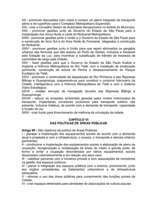 XX - promover discussões com vistas a compor um plano integrado de transporte
aéreo e de superfície para o Complexo Metropolitano Expandido;
XXI - criar o Conselho Gestor da Autoridade Aeroportuária no âmbito do Município;
XXII - promover gestões junto ao Governo do Estado de São Paulo para a
implantação dos Arcos Norte e Leste do Rodoanel Metropolitano;
XXIII - promover gestões junto a União e o Governo do Estado de São Paulo para
a construção do Arco Sul e do Arco Norte do Ferroanel, integrados a construção
do Rodoanel;
XXIV - promover gestões junto à União para que sejam eliminados os gargalos
urbanos das ferrovias que dão acesso ao Porto de Santos, inclusive a travessia
pela Estação da Luz, para incentivar a substituição do trânsito de travessia de
caminhões de carga pela Cidade;
XXV - fazer gestões para que o Governo do Estado de São Paulo finalize e
implante a Hidrovia Metropolitana do Rio Tietê, com a instalação de sinalização
pertinente, construção da eclusa da Penha e desassoreamento do Parque
Ecológico do Tietê;
XXVI - promover a continuidade da despoluição do Rio Pinheiros e das Represas
Billings e Guarapiranga, preparando-os para constituir o contorno hidroviário da
Cidade, interligando-a com a Hidrovia Metropolitana do Tietê e com o Sistema
Viário Estratégico;
XXVII - instalar serviços de navegação lacustre nas Represas Billings e
Guarapiranga;
XXVIII - reduzir as emissões ambientais geradas pelos modos motorizados de
transporte, implantando corredores exclusivos para transporte coletivo não
poluente, inclusive trólebus, de acordo com a demanda de transporte, capacidade
e função da via;
XXIX - criar fundo para financiamento da melhoria da circulação da cidade.

                               CAPÍTULO VI
                    DAS POLÍTICAS DE ÁREAS PÚBLICAS

Artigo 90 - São objetivos da política de Áreas Públicas:
I - planejar a implantação dos equipamentos sociais de acordo com a demanda
atual e projetada e com a infraestrutura, o acesso, o transporte e demais critérios
pertinentes;
II - condicionar a implantação dos equipamentos sociais à elaboração de plano de
ocupação, reorganização e revitalização de áreas de médio e grande porte, de
forma a evitar a ocupação desordenada por vários equipamentos sociais
dissociados urbanisticamente e em relação aos seus usos;
III - viabilizar parcerias com a iniciativa privada e com associações de moradores
na gestão dos espaços públicos;
IV - prever a integração dos espaços públicos com o entorno, promovendo, junto
aos órgãos competentes, os tratamentos urbanísticos e de infraestrutura
adequados;
V - otimizar o uso das áreas públicas para cumprimento das funções sociais da
Cidade;
VI - criar espaços destinados para atividades de associações de cultura popular.
 