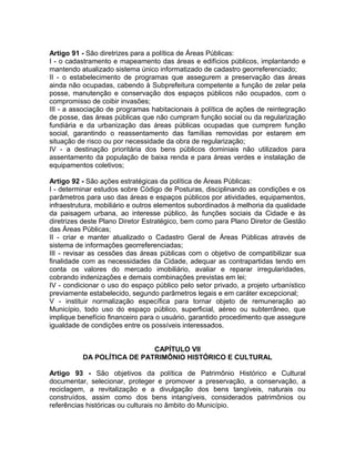 Artigo 91 - São diretrizes para a política de Áreas Públicas:
I - o cadastramento e mapeamento das áreas e edifícios públicos, implantando e
mantendo atualizado sistema único informatizado de cadastro georreferenciado;
II - o estabelecimento de programas que assegurem a preservação das áreas
ainda não ocupadas, cabendo à Subprefeitura competente a função de zelar pela
posse, manutenção e conservação dos espaços públicos não ocupados, com o
compromisso de coibir invasões;
III - a associação de programas habitacionais à política de ações de reintegração
de posse, das áreas públicas que não cumpram função social ou da regularização
fundiária e da urbanização das áreas públicas ocupadas que cumprem função
social, garantindo o reassentamento das famílias removidas por estarem em
situação de risco ou por necessidade da obra de regularização;
IV - a destinação prioritária dos bens públicos dominiais não utilizados para
assentamento da população de baixa renda e para áreas verdes e instalação de
equipamentos coletivos;

Artigo 92 - São ações estratégicas da política de Áreas Públicas:
I - determinar estudos sobre Código de Posturas, disciplinando as condições e os
parâmetros para uso das áreas e espaços públicos por atividades, equipamentos,
infraestrutura, mobiliário e outros elementos subordinados à melhoria da qualidade
da paisagem urbana, ao interesse público, às funções sociais da Cidade e às
diretrizes deste Plano Diretor Estratégico, bem como para Plano Diretor de Gestão
das Áreas Públicas;
II - criar e manter atualizado o Cadastro Geral de Áreas Públicas através de
sistema de informações georreferenciadas;
III - revisar as cessões das áreas públicas com o objetivo de compatibilizar sua
finalidade com as necessidades da Cidade, adequar as contrapartidas tendo em
conta os valores do mercado imobiliário, avaliar e reparar irregularidades,
cobrando indenizações e demais combinações previstas em lei;
IV - condicionar o uso do espaço público pelo setor privado, a projeto urbanístico
previamente estabelecido, segundo parâmetros legais e em caráter excepcional;
V - instituir normalização específica para tornar objeto de remuneração ao
Município, todo uso do espaço público, superficial, aéreo ou subterrâneo, que
implique benefício financeiro para o usuário, garantido procedimento que assegure
igualdade de condições entre os possíveis interessados.


                            CAPÍTULO VII
          DA POLÍTICA DE PATRIMÔNIO HISTÓRICO E CULTURAL

Artigo 93 - São objetivos da política de Patrimônio Histórico e Cultural
documentar, selecionar, proteger e promover a preservação, a conservação, a
reciclagem, a revitalização e a divulgação dos bens tangíveis, naturais ou
construídos, assim como dos bens intangíveis, considerados patrimônios ou
referências históricas ou culturais no âmbito do Município.
 