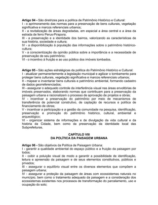 Artigo 94 - São diretrizes para a política de Patrimônio Histórico e Cultural:
I - o aprimoramento das normas para a preservação de bens culturais, vegetação
significativa e marcos referenciais urbanos;
II - a revitalização de áreas degradadas, em especial a área central e a área da
estrada de ferro Perus-Pirapora;
III - a preservação e a identidade dos bairros, valorizando as características de
sua história, sociedade e cultura;
IV - a disponibilização à população das informações sobre o patrimônio histórico-
cultura;
V - a conscientização da opinião pública sobre a importância e a necessidade de
preservação de seu patrimônio;
VI - o incentivo à fruição e ao uso público dos imóveis tombados.


Artigo 95 - São ações estratégicas da política do Patrimônio Histórico e Cultural:
I - atualizar permanentemente a legislação municipal e agilizar o tombamento para
proteger bens culturais, vegetação significativa e marcos referenciais urbanos;
II - mapear e inventariar bens culturais e patrimônio ambiental, formando cadastro
de dados georreferenciados;
III - assegurar o adequado controle da interferência visual nas áreas envoltórias de
imóveis preservados, elaborando normas que contribuam para a preservação da
paisagem urbana e racionalizem o processo de aprovação de projetos e obras;
IV - incentivar a preservação do patrimônio por meio de mecanismos de
transferência de potencial construtivo, de captação de recursos e política de
financiamento de obras;
V - incentivar a participação e a gestão da comunidade na pesquisa, identificação,
preservação e promoção do patrimônio histórico, cultural, ambiental e
arqueológico;
VI - organizar sistema de informações e de divulgação da vida cultural e da
história da Cidade, bem como da preservação da identidade local das
Subprefeituras.

                               CAPÍTULO VIII
                     DA POLÍTICA DA PAISAGEM URBANA

Artigo 96 - São objetivos da Política de Paisagem Urbana:
I - garantir a qualidade ambiental do espaço público e a fruição da paisagem por
todos;
II - coibir a poluição visual de modo a garantir a possibilidade de identificação,
leitura e apreensão da paisagem e de seus elementos constitutivos, públicos e
privados;
III - assegurar o equilíbrio visual entre os diversos elementos que compõem a
paisagem urbana;
IV - assegurar a proteção da paisagem de áreas com ecossistemas naturais no
município, bem como o tratamento adequado da paisagem e a consideração dos
ecossistemas existentes nos processos de transformação do parcelamento, uso e
ocupação do solo;
 