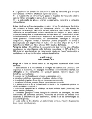 X - a promoção de sistema de circulação e rede de transporte que assegure
acessibilidade satisfatória a todas as regiões da Cidade.
XI - o investimento em infraestrutura, gestão e logística de transporte coletivo,
sistema viário e circulação de cargas, bens e serviços;
XII - a elaboração de planos setoriais aeroportuário, hidroviário e dutoviário
metropolitanos.

Artigo 13 - Para os fins estabelecidos no artigo 182 da Constituição da República,
não cumprem a função social da propriedade urbana, por não atender às
exigências de ordenação da Cidade, imóveis totalmente desocupados, ou onde o
coeficiente de aproveitamento mínimo não tenha sido atingido, ou ainda, onde a
ocupação inadequada às características do meio físico ou urbano induz ao seu
subaproveitamento ou deterioração, ressalvadas as exceções previstas nesta lei,
sendo passíveis, sucessivamente, de parcelamento, edificação e utilização
compulsórios, Imposto Predial e Territorial Urbano progressivo no tempo e
desapropriação com pagamentos em títulos, com base nos artigos 5º, 6º, 7º e 8º
da Lei Federal 10.257, de 10 de julho de 2001, Estatuto da Cidade.
Parágrafo único - Os critérios de enquadramento dos imóveis não edificados,
subutilizados ou não utilizados estão definidos nos artigos 14, 207 a 212, 247 e
248 desta lei, que disciplinam os instrumentos citados no “caput” deste artigo, e
estabelecem as áreas do Município onde serão aplicados.

                                  CAPÍTULO IV
                                DAS DEFINIÇÕES

Artigo 14 - Para os efeitos desta lei, as seguintes expressões ficam assim
definidas:
I – acessibilidade é a possibilidade e condição de alcance para utilização, com
segurança e autonomia, dos espaços, mobiliários e equipamentos urbanos, das
edificações e dos transportes, por qualquer pessoa, inclusive aquela com
deficiência ou mobilidade;
II - acesso é a interligação para veículos ou pedestres entre:
a) logradouro público e propriedade privada ou pública no lote;
b) propriedade privada e áreas de uso comum em condomínio;
c) logradouro público e espaços de uso comum em condomínio;
III - alinhamento é a linha divisória entre o terreno de propriedade privada ou
pública e o logradouro público;
IV - amplitude topográfica é a diferença de altura entre os topos (interflúvio) e os
fundos de vale (talvegues);
V - anfiteatro geológico é uma tipologia de cabeceira de drenagem, de forma
semicircular, de contornos côncavos, resultante de processo de erosão linear
acelerada e entulhamento por sedimentos, sendo local de concentração do
escoamento pluvial;
VI - área bruta é a área total de um determinado território, inclusive logradouros,
áreas verdes e institucionais;
 