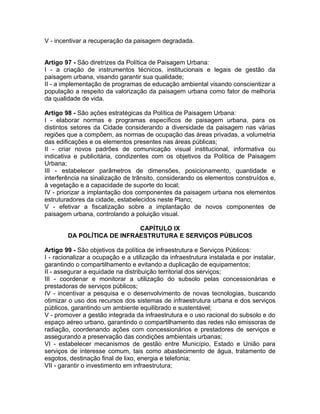 V - incentivar a recuperação da paisagem degradada.


Artigo 97 - São diretrizes da Política de Paisagem Urbana:
I - a criação de instrumentos técnicos, institucionais e legais de gestão da
paisagem urbana, visando garantir sua qualidade;
II - a implementação de programas de educação ambiental visando conscientizar a
população a respeito da valorização da paisagem urbana como fator de melhoria
da qualidade de vida.

Artigo 98 - São ações estratégicas da Política de Paisagem Urbana:
I - elaborar normas e programas específicos de paisagem urbana, para os
distintos setores da Cidade considerando a diversidade da paisagem nas várias
regiões que a compõem, as normas de ocupação das áreas privadas, a volumetria
das edificações e os elementos presentes nas áreas públicas;
II - criar novos padrões de comunicação visual institucional, informativa ou
indicativa e publicitária, condizentes com os objetivos da Política de Paisagem
Urbana;
III - estabelecer parâmetros de dimensões, posicionamento, quantidade e
interferência na sinalização de trânsito, considerando os elementos construídos e,
à vegetação e a capacidade de suporte do local;
IV - priorizar a implantação dos componentes da paisagem urbana nos elementos
estruturadores da cidade, estabelecidos neste Plano;
V - efetivar a fiscalização sobre a implantação de novos componentes de
paisagem urbana, controlando a poluição visual.

                            CAPÍTULO IX
        DA POLÍTICA DE INFRAESTRUTURA E SERVIÇOS PÚBLICOS

Artigo 99 - São objetivos da política de infraestrutura e Serviços Públicos:
I - racionalizar a ocupação e a utilização da infraestrutura instalada e por instalar,
garantindo o compartilhamento e evitando a duplicação de equipamentos;
II - assegurar a equidade na distribuição territorial dos serviços;
III - coordenar e monitorar a utilização do subsolo pelas concessionárias e
prestadoras de serviços públicos;
IV - incentivar a pesquisa e o desenvolvimento de novas tecnologias, buscando
otimizar o uso dos recursos dos sistemas de infraestrutura urbana e dos serviços
públicos, garantindo um ambiente equilibrado e sustentável;
V - promover a gestão integrada da infraestrutura e o uso racional do subsolo e do
espaço aéreo urbano, garantindo o compartilhamento das redes não emissoras de
radiação, coordenando ações com concessionários e prestadores de serviços e
assegurando a preservação das condições ambientais urbanas;
VI - estabelecer mecanismos de gestão entre Município, Estado e União para
serviços de interesse comum, tais como abastecimento de água, tratamento de
esgotos, destinação final de lixo, energia e telefonia;
VII - garantir o investimento em infraestrutura;
 